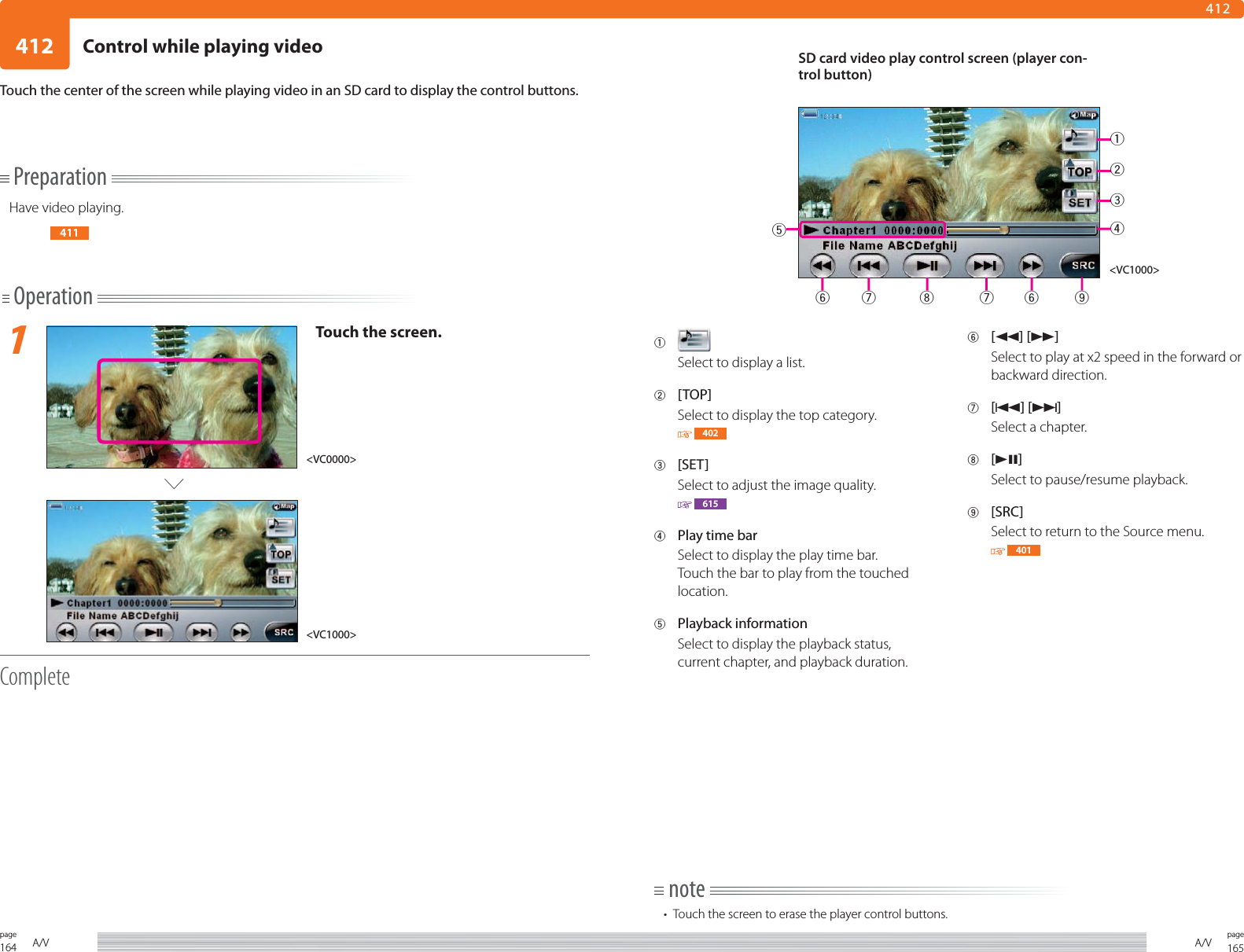 164page A/V 165pageA/V412412Touch the center of the screen while playing video in an SD card to display the control buttons.1 Select to display a list.2 [TOP]Select to display the top category. 4023 [SET]Select to adjust the image quality. 6154  Play time barSelect to display the play time bar.Touch the bar to play from the touched location.5 Playback information Select to display the playback status, current chapter, and playback duration.6 [1] [¡]Select to play at x2 speed in the forward or backward direction. 7 [4] [¢]Select a chapter.8 [38]Select to pause/resume playback.9 [SRC]Select to return to the Source menu. 401PreparationHave video playing.411Operation1Touch the screen.Complete&lt;VC0000&gt;&lt;VC1000&gt;note•  Touch the screen to erase the player control buttons.SD card video play control screen (player con-trol button)&lt;VC1000&gt;123467 8 76 95Control while playing video