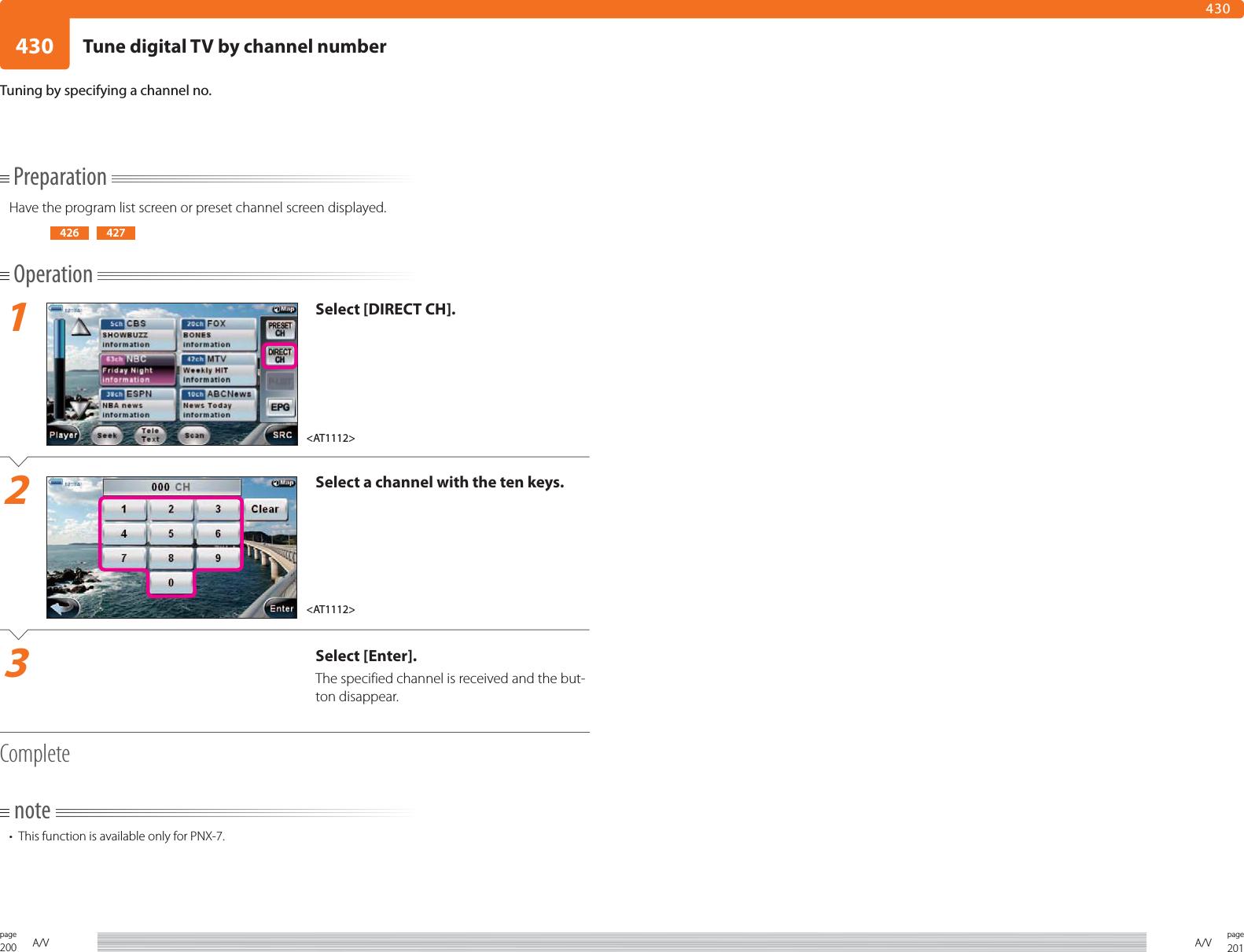 200page A/V 201pageA/V430430PreparationHave the program list screen or preset channel screen displayed.426 427Operation1Select [DIRECT CH].2Select a channel with the ten keys.3Select [Enter].The specified channel is received and the but-ton disappear.Completenote•  This function is available only for PNX-7. Tuning by specifying a channel no.&lt;AT1112&gt;&lt;AT1112&gt;Tune digital TV by channel number