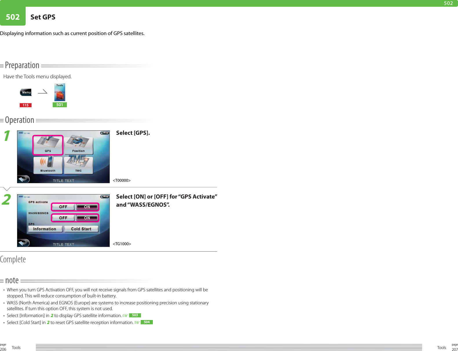206page Tools 207pageTools502 Set GPS502PreparationHave the Tools menu displayed.115 501Operation1Select [GPS].2Select [ON] or [OFF] for “GPS Activate” and “WASS/EGNOS”. Completenote•  When you turn GPS Activation OFF, you will not receive signals from GPS satellites and positioning will be stopped. This will reduce consumption of built-in battery. •  WASS (North America) and EGNOS (Europe) are systems to increase positioning precision using stationary satellites. If turn this option OFF, this system is not used. •  Select [Information] in 2 to display GPS satellite information.    503•  Select [Cold Start] in 2 to reset GPS satellite reception information.    504Displaying information such as current position of GPS satellites.&lt;TG1000&gt;&lt;T00000&gt;