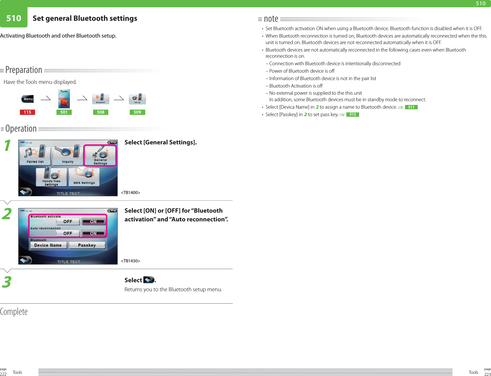 222page Tools 223pageTools510 Set general Bluetooth settings510PreparationHave the Tools menu displayed.115 501 508 509Operation1Select [General Settings].2Select [ON] or [OFF] for “Bluetooth activation” and “Auto reconnection”.3Select  .Returns you to the Bluetooth setup menu.CompleteActivating Bluetooth and other Bluetooth setup.note•  Set Bluetooth activation ON when using a Bluetooth device. Bluetooth function is disabled when it is OFF.•  When Bluetooth reconnection is turned on, Bluetooth devices are automatically reconnected when the this unit is turned on. Bluetooth devices are not reconnected automatically when it is OFF.•  Bluetooth devices are not automatically reconnected in the following cases even when Bluetooth reconnection is on.  – Connection with Bluetooth device is intentionally disconnected  – Power of Bluetooth device is off  – Information of Bluetooth device is not in the pair list  – Bluetooth Activation is off  –  No external power is supplied to the this unitIn addition, some Bluetooth devices must be in standby mode to reconnect. •  Select [Devica Name] in 2 to assign a name to Bluetooth device.    511  •  Select [Passkey] in 2 to set pass key.    512  &lt;TB1430&gt;&lt;TB1400&gt;