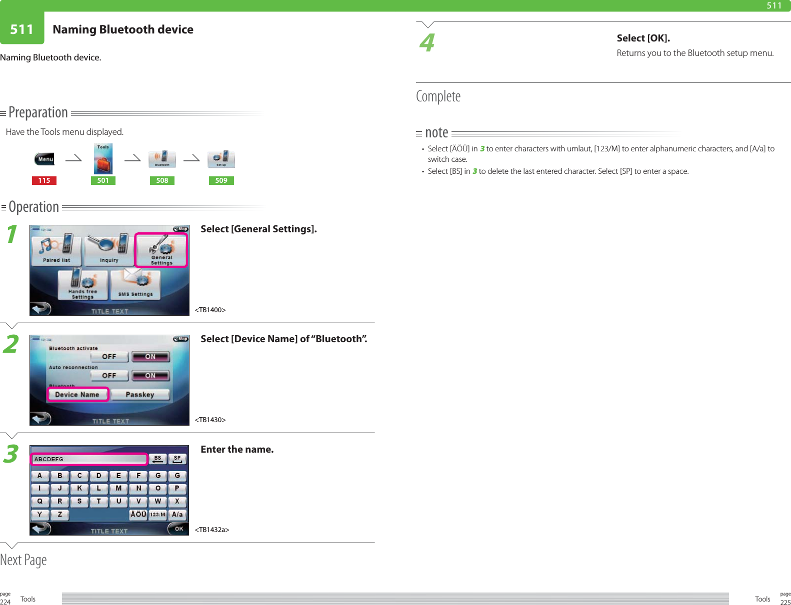 224page Tools 225pageTools511 Naming Bluetooth device511PreparationHave the Tools menu displayed.115 501 508 509Operation1Select [General Settings].2Select [Device Name] of “Bluetooth”.3Enter the name.Next PageNaming Bluetooth device. 4Select [OK].Returns you to the Bluetooth setup menu.Completenote•  Select [ÄÖÜ] in 3 to enter characters with umlaut, [123/M] to enter alphanumeric characters, and [A/a] to switch case. •  Select [BS] in 3 to delete the last entered character. Select [SP] to enter a space.&lt;TB1430&gt;&lt;TB1432a&gt;&lt;TB1400&gt;