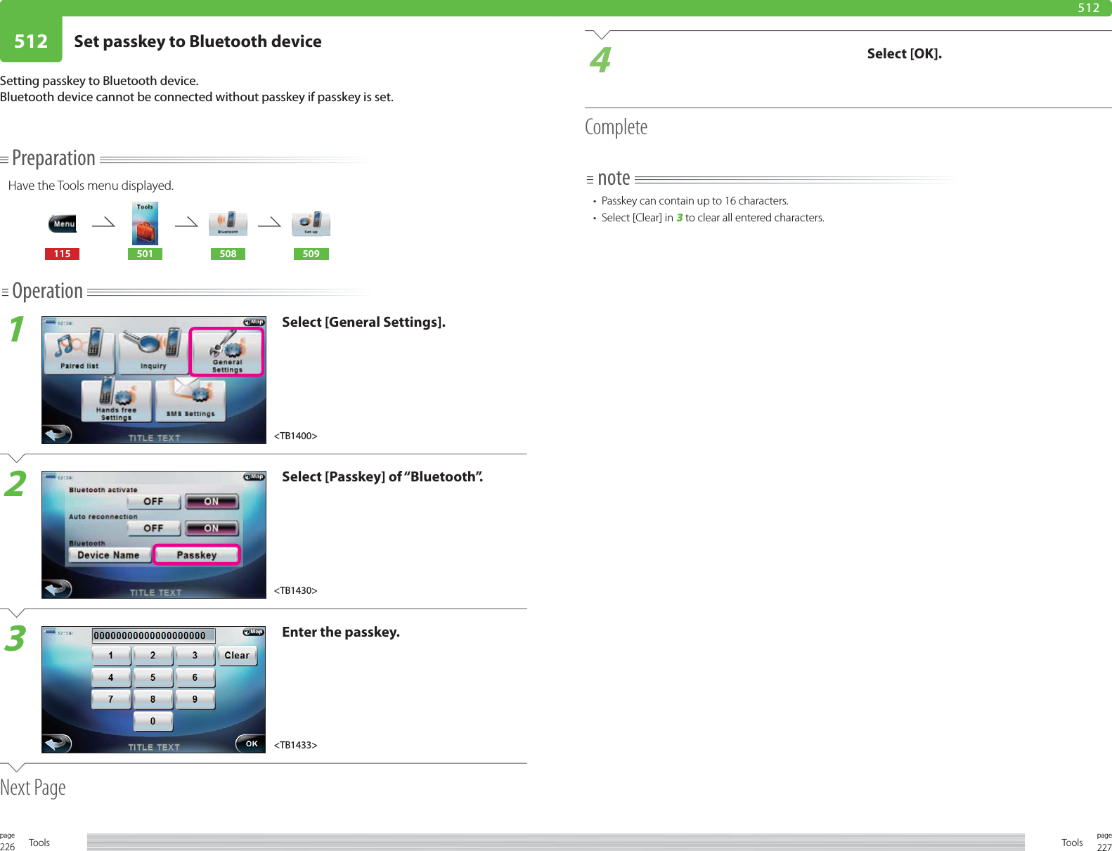 226page Tools 227pageTools512 Set passkey to Bluetooth device512PreparationHave the Tools menu displayed.115 501 508 509Operation1Select [General Settings].2Select [Passkey] of “Bluetooth”.3Enter the passkey.Next PageSetting passkey to Bluetooth device. Bluetooth device cannot be connected without passkey if passkey is set.4Select [OK].Completenote•  Passkey can contain up to 16 characters. •  Select [Clear] in 3 to clear all entered characters. &lt;TB1430&gt;&lt;TB1433&gt;&lt;TB1400&gt;