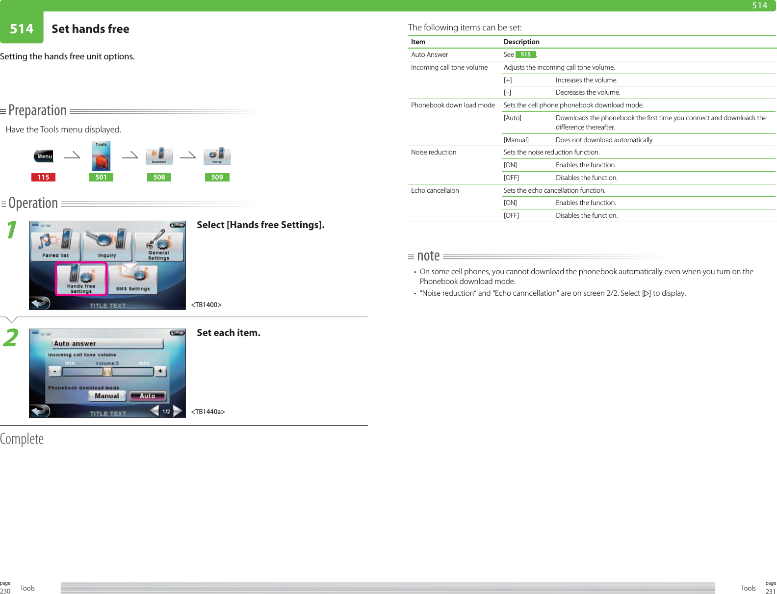 230page Tools 231pageTools514 Set hands free514Setting the hands free unit options.PreparationHave the Tools menu displayed.115 501 508 509Operation1Select [Hands free Settings].2Set each item.CompleteThe following items can be set:Item DescriptionAuto Answer See  515 .Incoming call tone volume Adjusts the incoming call tone volume. [+] Increases the volume.[–] Decreases the volume.Phonebook down load mode Sets the cell phone phonebook download mode. [Auto] Downloads the phonebook the first time you connect and downloads the difference thereafter. [Manual] Does not download automatically.Noise reduction Sets the noise reduction function.[ON] Enables the function.[OFF] Disables the function.Echo cancellaion Sets the echo cancellation function.[ON] Enables the function.[OFF] Disables the function.note•  On some cell phones, you cannot download the phonebook automatically even when you turn on the Phonebook download mode. •  “Noise reduction” and “Echo canncellation” are on screen 2/2. Select [ ] to display.&lt;TB1400&gt;&lt;TB1440a&gt;