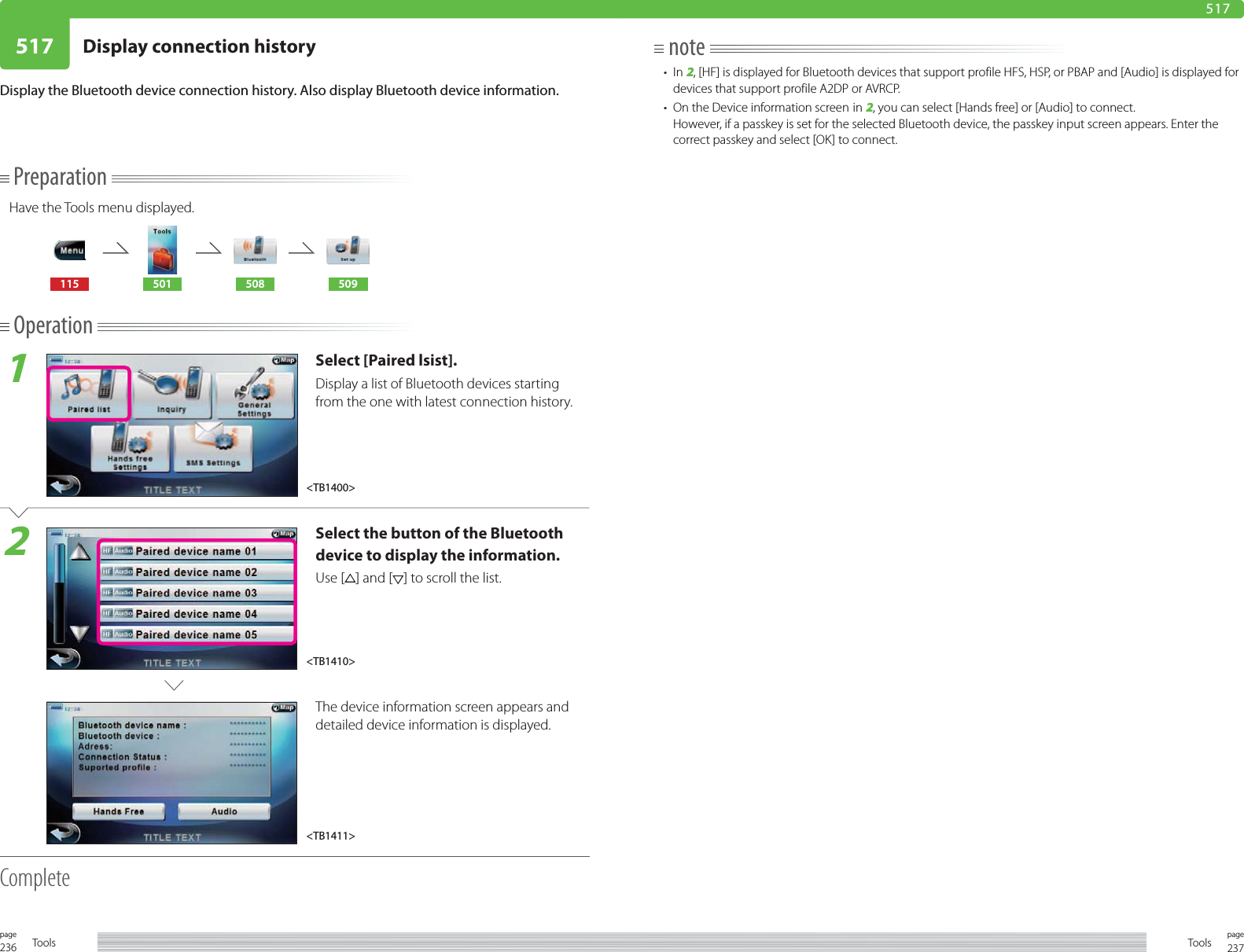 236page Tools 237pageTools517 Display connection history517PreparationHave the Tools menu displayed.115 501 508 509Operation1Select [Paired lsist].Display a list of Bluetooth devices starting from the one with latest connection history.2Select the button of the Bluetooth device to display the information. Use [ ] and [ ] to scroll the list.The device information screen appears and detailed device information is displayed. CompleteDisplay the Bluetooth device connection history. Also display Bluetooth device information.note• In 2, [HF] is displayed for Bluetooth devices that support profile HFS, HSP, or PBAP and [Audio] is displayed for devices that support profile A2DP or AVRCP.•  On the Device information screen in 2, you can select [Hands free] or [Audio] to connect.However, if a passkey is set for the selected Bluetooth device, the passkey input screen appears. Enter the correct passkey and select [OK] to connect.&lt;TB1411&gt;&lt;TB1410&gt;&lt;TB1400&gt;