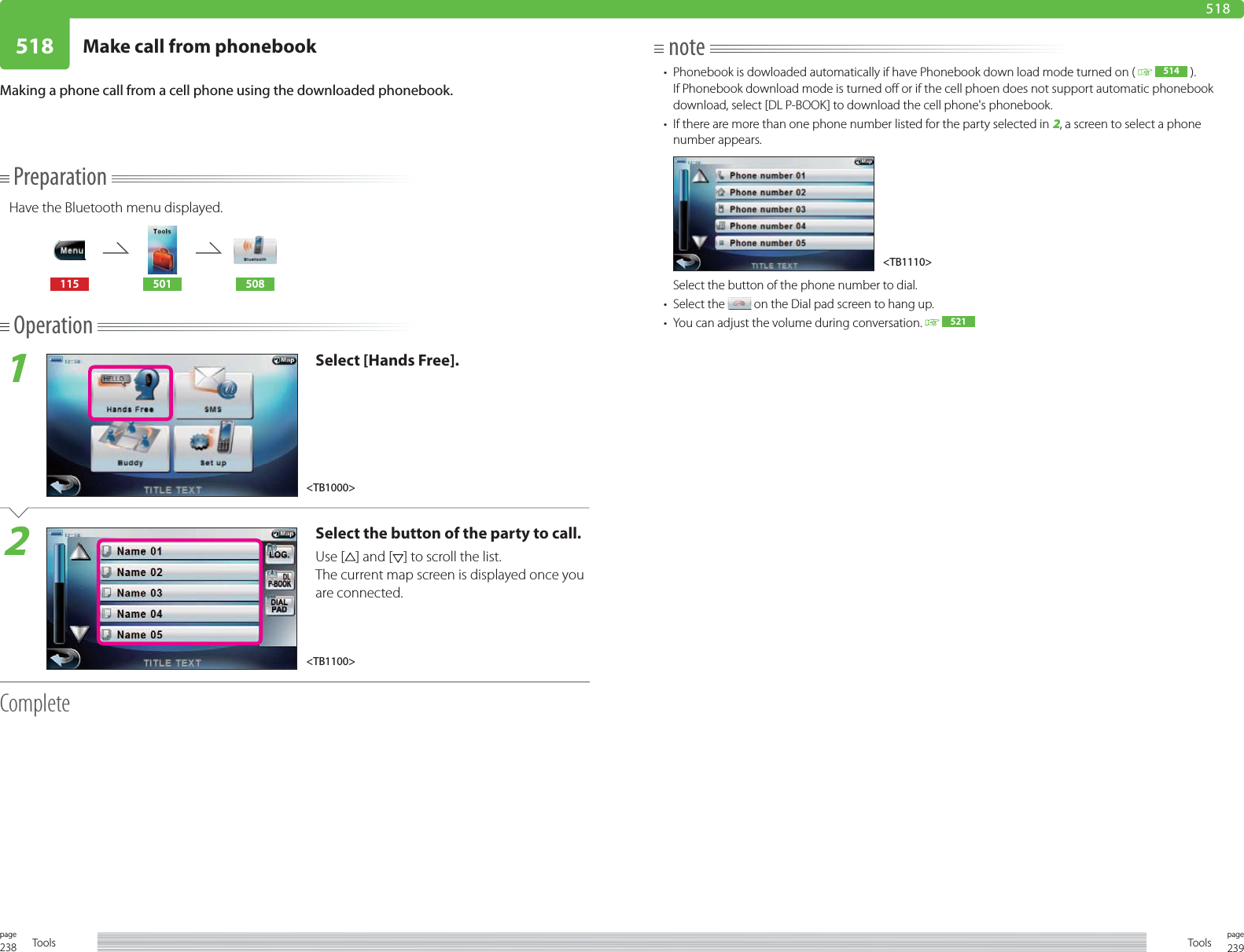 238page Tools 239pageTools518 Make call from phonebook518note•  Phonebook is dowloaded automatically if have Phonebook down load mode turned on (    514  ). If Phonebook download mode is turned off or if the cell phoen does not support automatic phonebook download, select [DL P-BOOK] to download the cell phone&apos;s phonebook. •  If there are more than one phone number listed for the party selected in 2, a screen to select a phone number appears.   Select the button of the phone number to dial.• Select the   on the Dial pad screen to hang up.•  You can adjust the volume during conversation.   521Making a phone call from a cell phone using the downloaded phonebook.PreparationHave the Bluetooth menu displayed.115 501 508Operation1Select [Hands Free].2Select the button of the party to call.Use [ ] and [ ] to scroll the list.The current map screen is displayed once you are connected.Complete&lt;TB1110&gt;&lt;TB1100&gt;&lt;TB1000&gt;