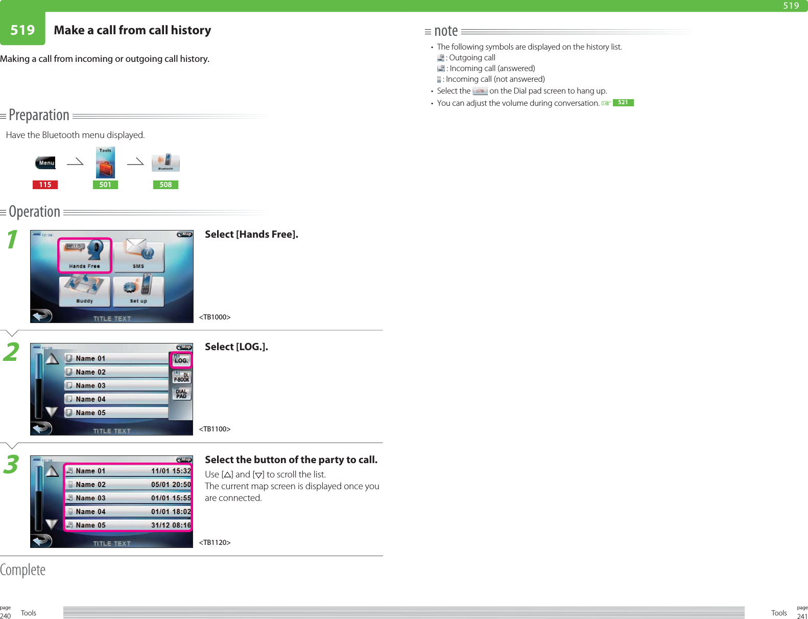 240page Tools 241pageTools519 Make a call from call history519PreparationHave the Bluetooth menu displayed.115 501 508Operation1Select [Hands Free].2Select [LOG.].3Select the button of the party to call.Use [ ] and [ ] to scroll the list.The current map screen is displayed once you are connected.CompleteMaking a call from incoming or outgoing call history.note•  The following symbols are displayed on the history list. : Outgoing call : Incoming call (answered) : Incoming call (not answered)• Select the   on the Dial pad screen to hang up.•  You can adjust the volume during conversation.   521&lt;TB1100&gt;&lt;TB1120&gt;&lt;TB1000&gt;