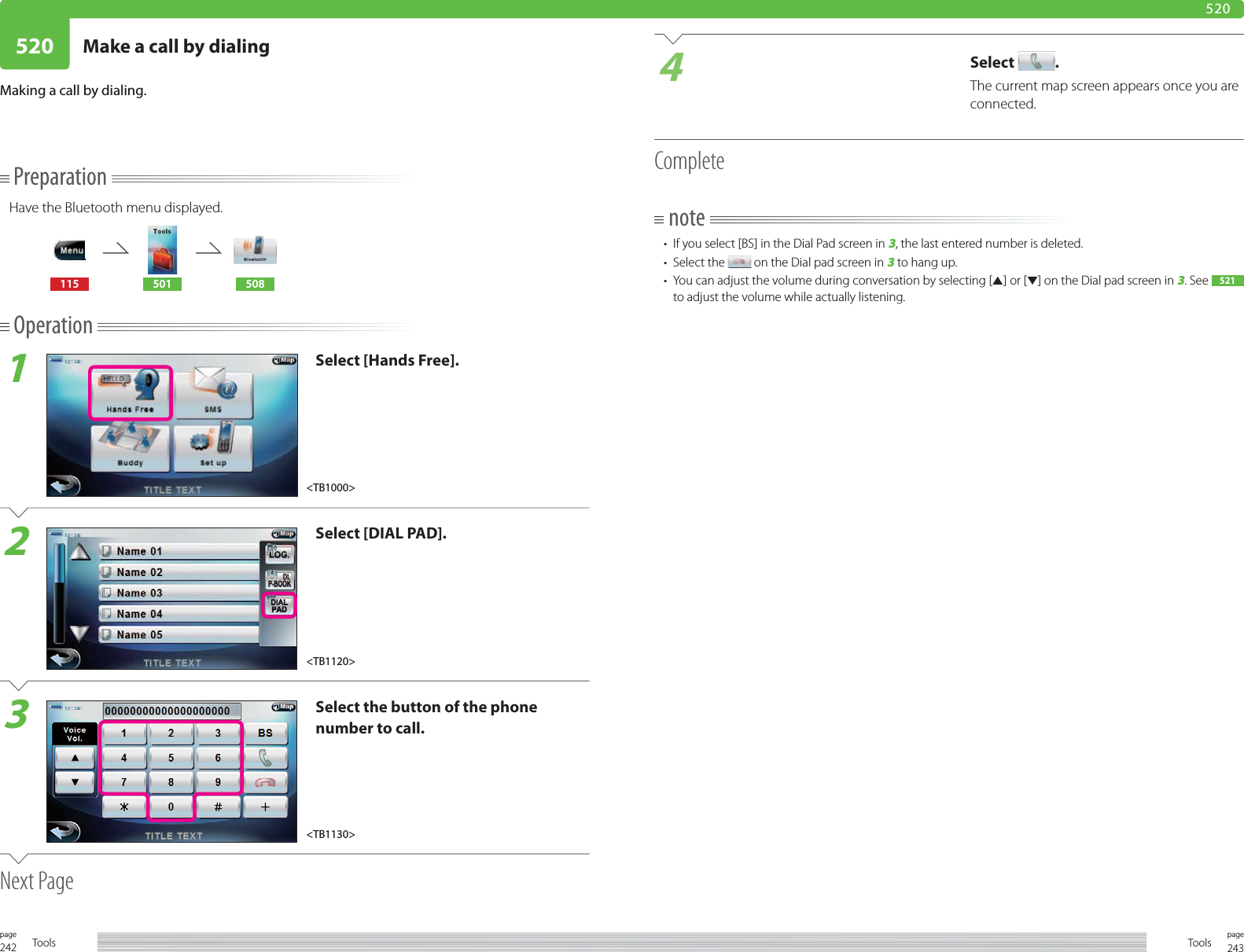 242page Tools 243pageTools520 Make a call by dialing520PreparationHave the Bluetooth menu displayed.115 501 508Operation1Select [Hands Free].2Select [DIAL PAD].3Select the button of the phone number to call.Next PageMaking a call by dialing. 4Select  .The current map screen appears once you are connected.Completenote•  If you select [BS] in the Dial Pad screen in 3, the last entered number is deleted. • Select the   on the Dial pad screen in 3 to hang up.•  You can adjust the volume during conversation by selecting [5] or [∞] on the Dial pad screen in 3. See  521  to adjust the volume while actually listening.&lt;TB1120&gt;&lt;TB1130&gt;&lt;TB1000&gt;