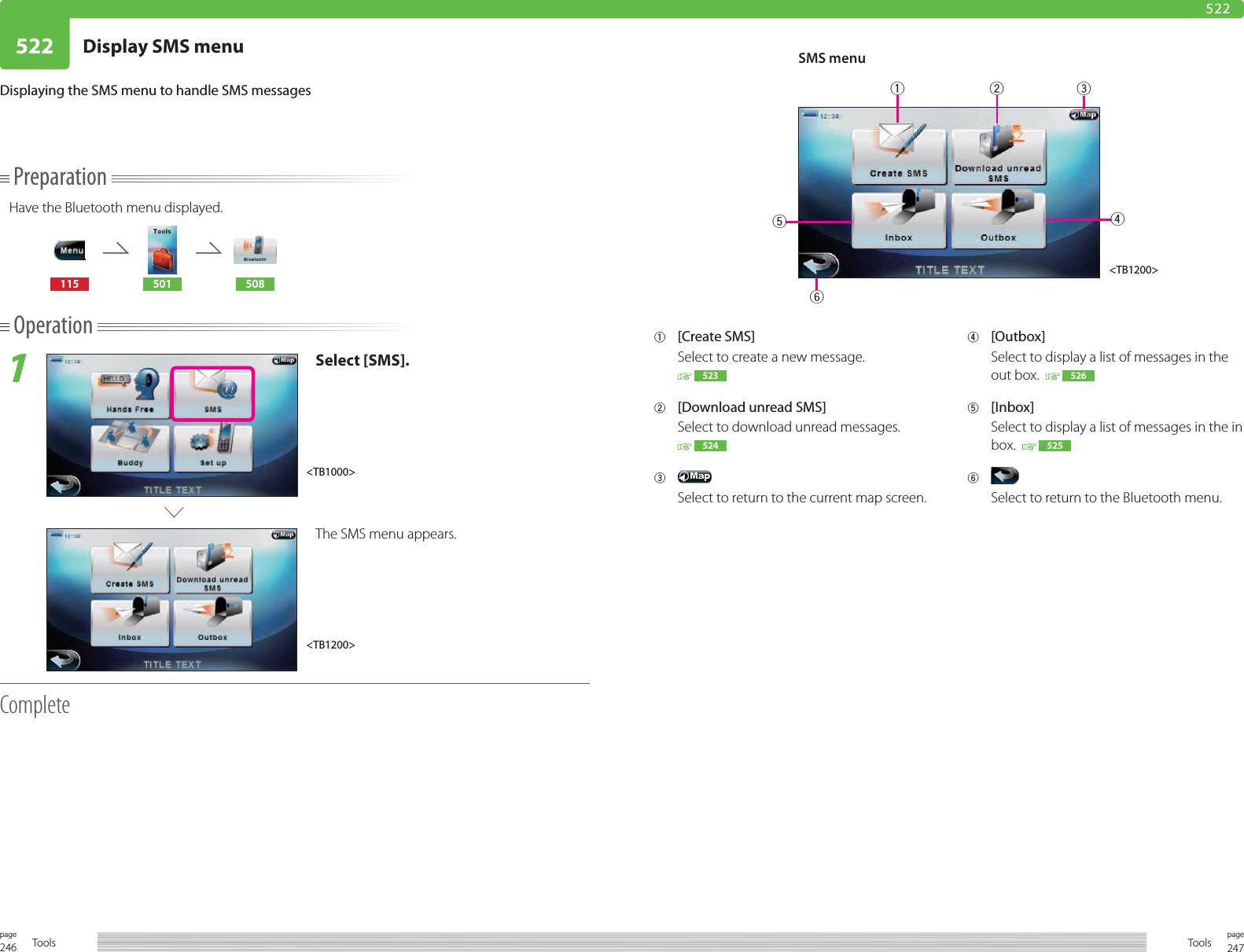 246page Tools 247pageTools522 Display SMS menu522PreparationHave the Bluetooth menu displayed.115 501 508Operation1Select [SMS].The SMS menu appears.CompleteDisplaying the SMS menu to handle SMS messages1 [Create SMS]Select to create a new message. 5232  [Download unread SMS]Select to download unread messages. 5243 Select to return to the current map screen.4 [Outbox]Select to display a list of messages in the out box.    5265 [Inbox]Select to display a list of messages in the in box.    5256 Select to return to the Bluetooth menu.&lt;TB1200&gt;SMS menu&lt;TB1200&gt;&lt;TB1000&gt;123465