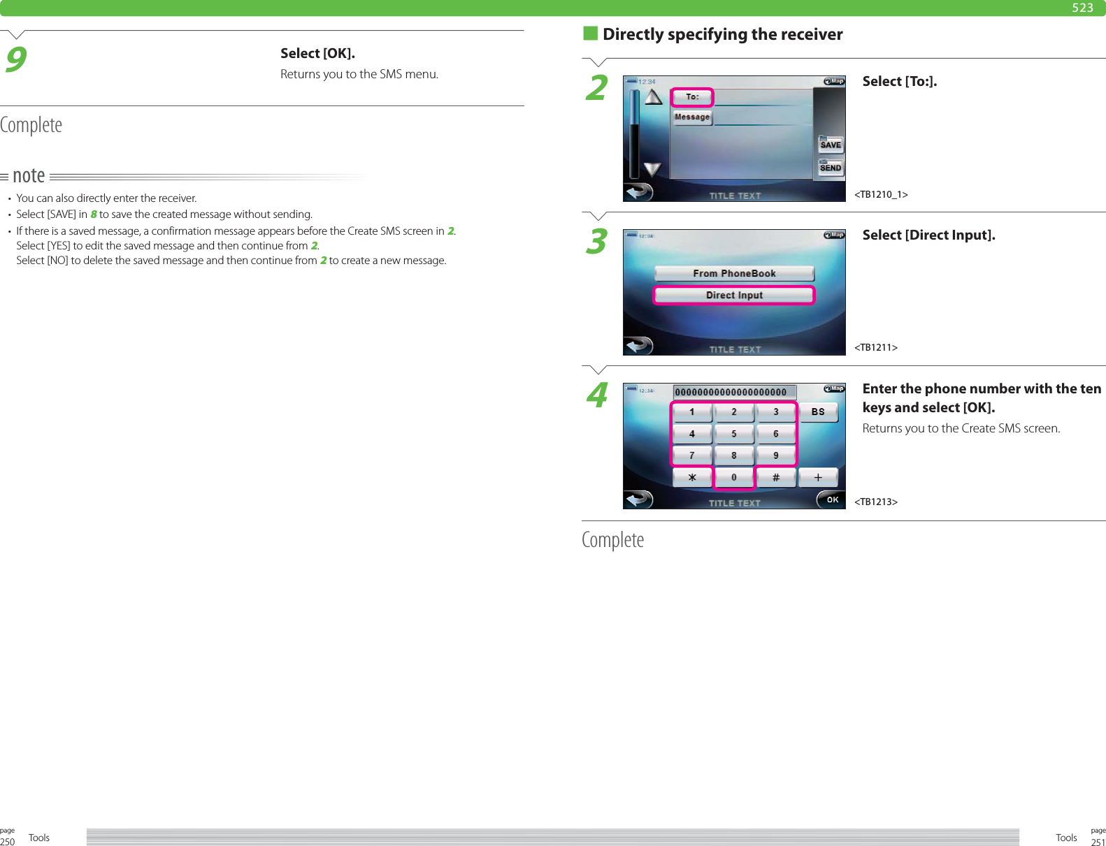 250page Tools 251pageTools9Select [OK].Returns you to the SMS menu.Completenote•  You can also directly enter the receiver.•  Select [SAVE] in 8 to save the created message without sending.•  If there is a saved message, a confirmation message appears before the Create SMS screen in 2.Select [YES] to edit the saved message and then continue from 2.Select [NO] to delete the saved message and then continue from 2 to create a new message.■ Directly specifying the receiver2Select [To:].3Select [Direct Input].4Enter the phone number with the ten keys and select [OK].Returns you to the Create SMS screen.Complete523&lt;TB1210_1&gt;&lt;TB1211&gt;&lt;TB1213&gt;