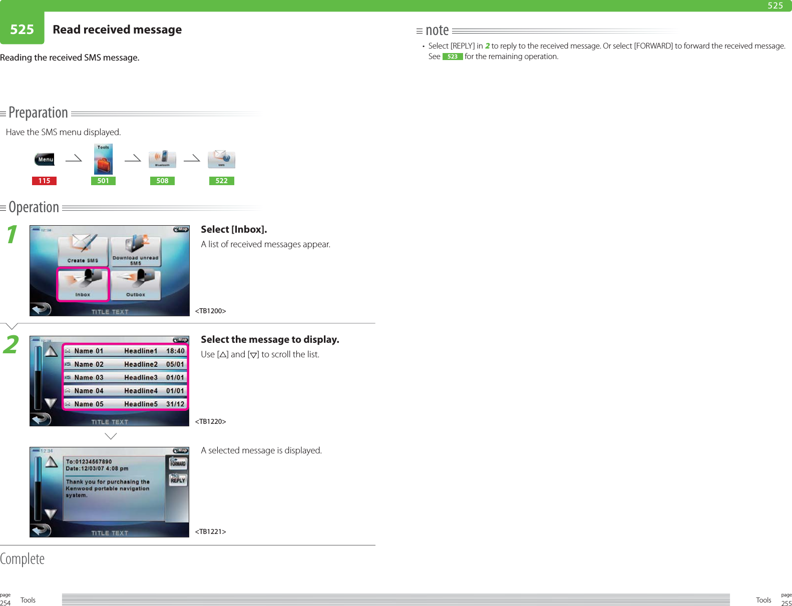 254page Tools 255pageTools525 Read received message 525PreparationHave the SMS menu displayed.115 501 508 522Operation1Select [Inbox].A list of received messages appear. 2Select the message to display. Use [ ] and [ ] to scroll the list.A selected message is displayed. CompleteReading the received SMS message.note•  Select [REPLY] in 2 to reply to the received message. Or select [FORWARD] to forward the received message. See  523  for the remaining operation.&lt;TB1200&gt;&lt;TB1220&gt;&lt;TB1221&gt;