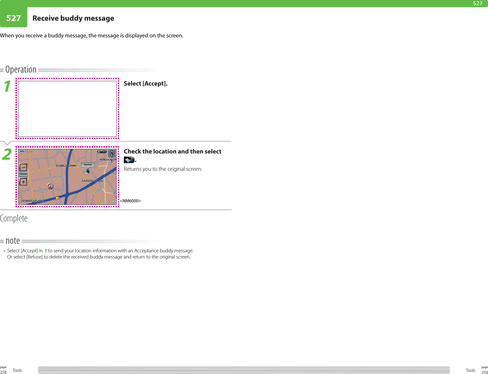 258page Tools 259pageTools527 Receive buddy message 527Operation1Select [Accept].2Check the location and then select .Returns you to the original screen.Completenote•  Select [Accept] in 1 to send your location information with an Acceptance buddy message.Or select [Refuse] to delete the received buddy message and return to the original screen.When you receive a buddy message, the message is displayed on the screen.&lt;NM6000&gt;