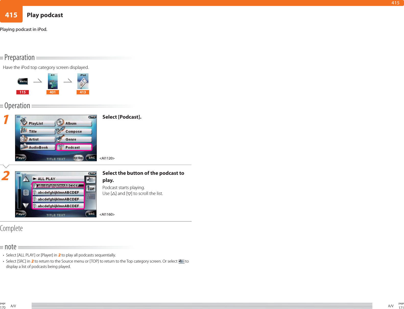 170page A/V 171pageA/V415415PreparationHave the iPod top category screen displayed.115 401 413Operation1Select [Podcast].2Select the button of the podcast to play.Podcast starts playing.Use [ ] and [ ] to scroll the list.Completenote•  Select [ALL PLAY] or [Player] in 2 to play all podcasts sequentially.•  Select [SRC] in 2 to return to the Source menu or [TOP] to return to the Top category screen. Or select   to display a list of podcasts being played.Playing podcast in iPod.&lt;AI1160&gt;&lt;AI1120&gt;Play podcast