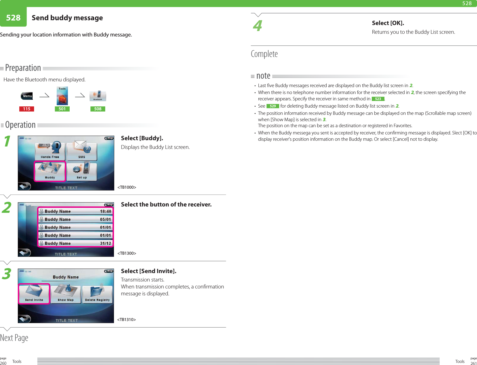 260page Tools 261pageTools528 Send buddy message 528PreparationHave the Bluetooth menu displayed.115 501 508Operation1Select [Buddy].Displays the Buddy List screen.2Select the button of the receiver.3Select [Send Invite]. Transmission starts.When transmission completes, a confirmation message is displayed.Next PageSending your location information with Buddy message.4Select [OK].Returns you to the Buddy List screen.Completenote•  Last five Buddy messages received are displayed on the Buddy list screen in 2.•  When there is no telephone number information for the receiver selected in 2, the screen specifying the receiver appears. Specify the receiver in same method in 523 .• See 529  for deleting Buddy message listed on Buddy list screen in 2.•  The position information received by Buddy message can be displayed on the map (Scrollable map screen) when [Show Map] is selected in 3.The position on the map can be set as a destination or registered in Favorites.•  When the Buddy messega you sent is accepted by receiver, the confirming message is displayed. Slect [OK] to display receiver&apos;s position information on the Buddy map. Or select [Cancel] not to display.&lt;TB1310&gt;&lt;TB1000&gt;&lt;TB1300&gt;