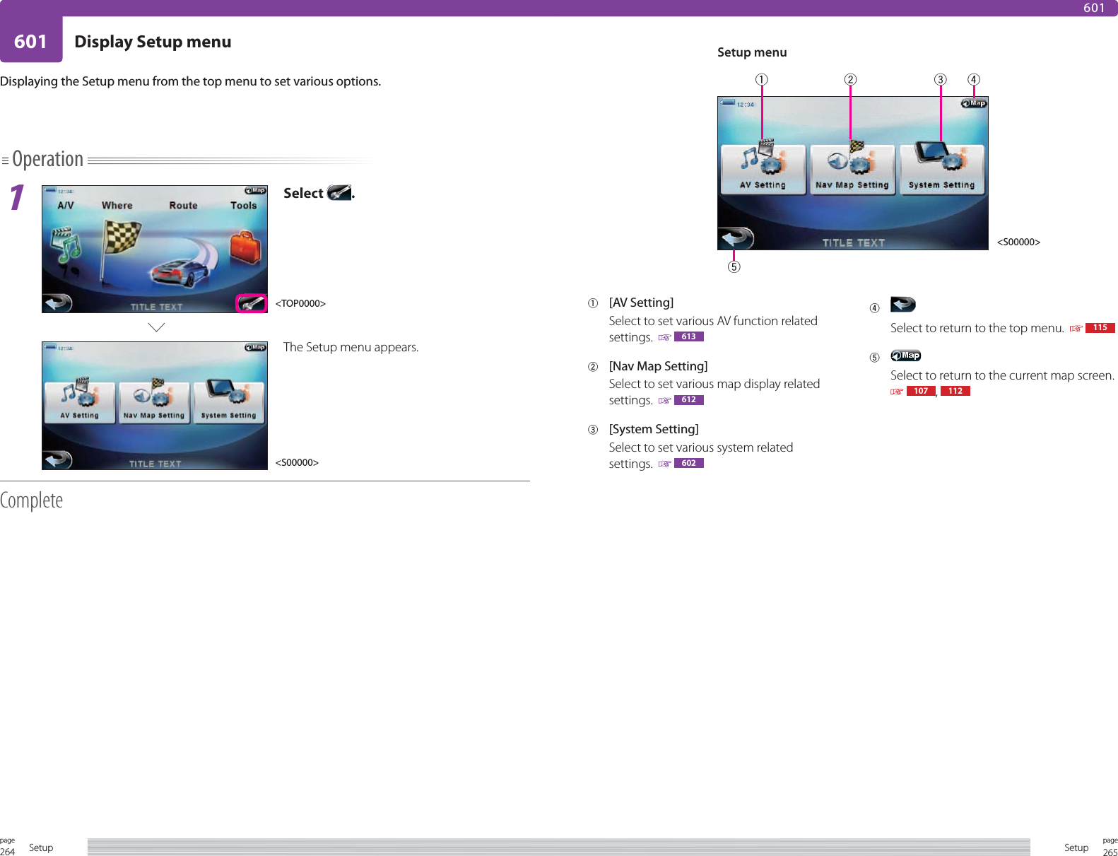 264page Setup601265pageSetupDisplay Setup menu601Operation1Select  .The Setup menu appears.CompleteDisplaying the Setup menu from the top menu to set various options.1 [AV Setting]Select to set various AV function related settings.    6132  [Nav Map Setting]Select to set various map display related settings.    6123 [System Setting]Select to set various system related settings.    6024 Select to return to the top menu.     1155 Select to return to the current map screen.   107 ,  112Setup menu&lt;TOP0000&gt;&lt;S00000&gt;&lt;S00000&gt;12345