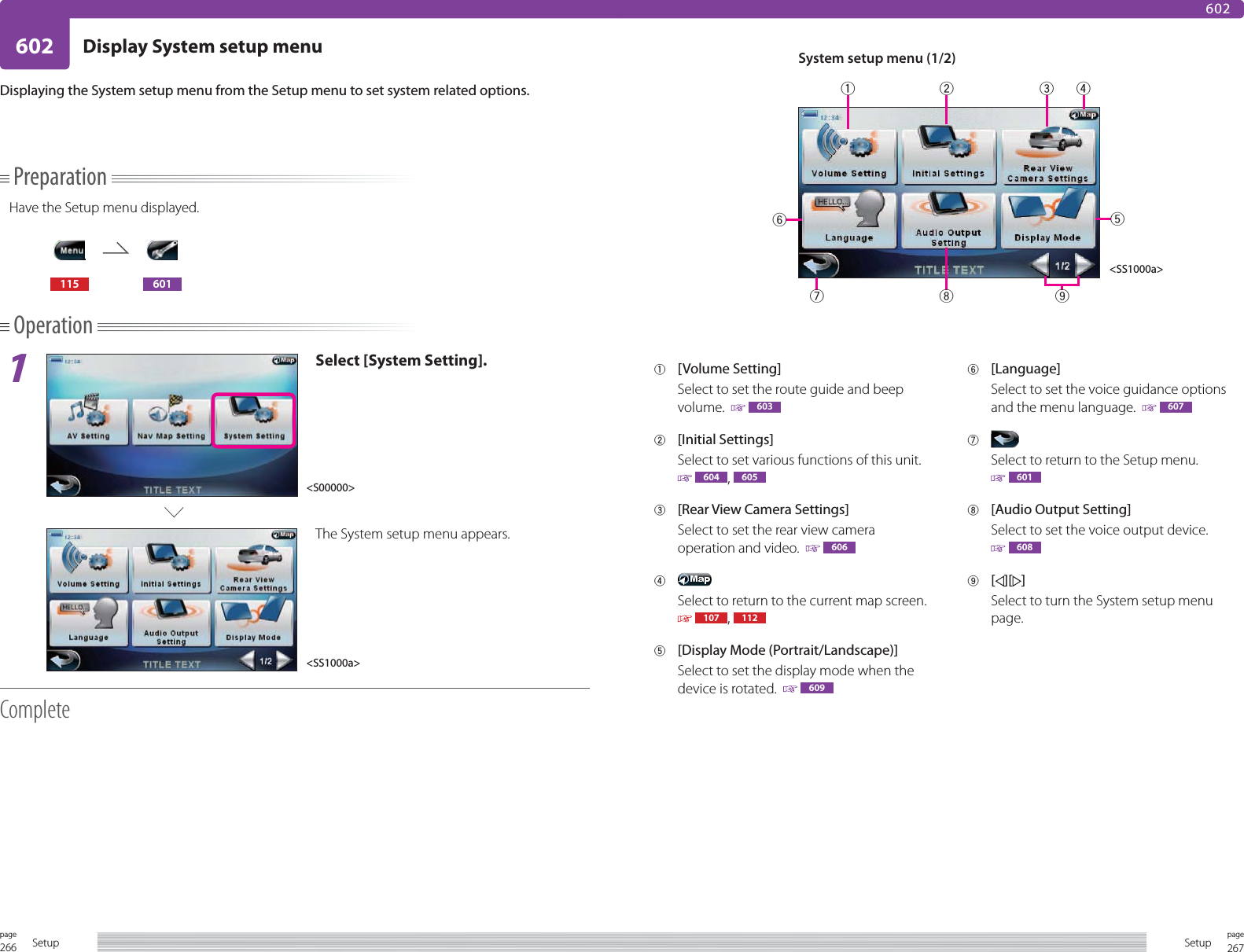 266page Setup 267pageSetup602 Display System setup menu602PreparationHave the Setup menu displayed.115 601Operation1Select [System Setting].The System setup menu appears.CompleteDisplaying the System setup menu from the Setup menu to set system related options.1 [Volume Setting]Select to set the route guide and beep volume.    6032 [Initial Settings]Select to set various functions of this unit.   604 ,  6053  [Rear View Camera Settings]Select to set the rear view camera operation and video.    6064 Select to return to the current map screen.   107 ,  1125  [Display Mode (Portrait/Landscape)]Select to set the display mode when the device is rotated.    6096 [Language]Select to set the voice guidance options and the menu language.    6077 Select to return to the Setup menu. 6018  [Audio Output Setting]Select to set the voice output device. 6089 [][ ]Select to turn the System setup menu page.System setup menu (1/2)&lt;S00000&gt;&lt;SS1000a&gt;&lt;SS1000a&gt;123459876