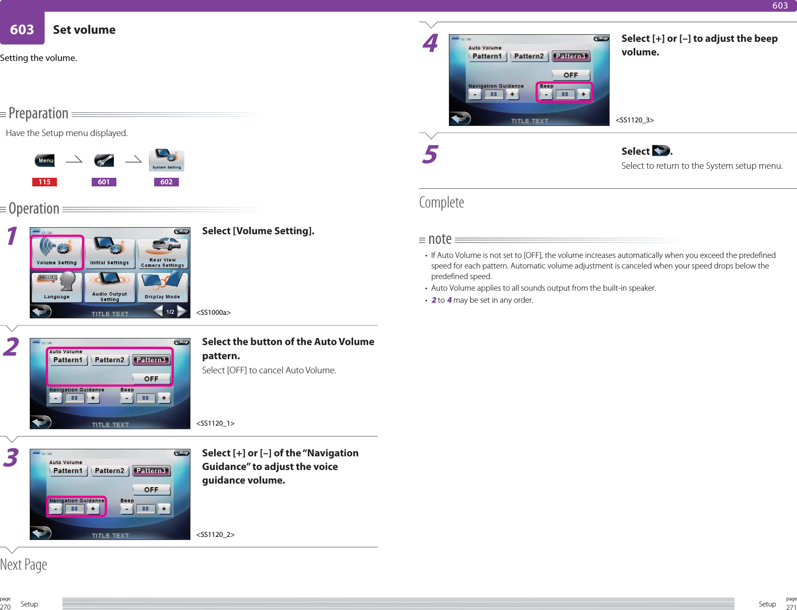270page Setup 271pageSetup603 Set volume603PreparationHave the Setup menu displayed.115 601 602Operation1Select [Volume Setting].2Select the button of the Auto Volume pattern.Select [OFF] to cancel Auto Volume. 3Select [+] or [–] of the “Navigation Guidance” to adjust the voice guidance volume.Next PageSetting the volume.4Select [+] or [–] to adjust the beep volume.5Select  .Select to return to the System setup menu.Completenote•  If Auto Volume is not set to [OFF], the volume increases automatically when you exceed the predefined speed for each pattern. Automatic volume adjustment is canceled when your speed drops below the predefined speed.•  Auto Volume applies to all sounds output from the built-in speaker.• 2 to 4 may be set in any order.&lt;SS1000a&gt;&lt;SS1120_1&gt;&lt;SS1120_2&gt;&lt;SS1120_3&gt;