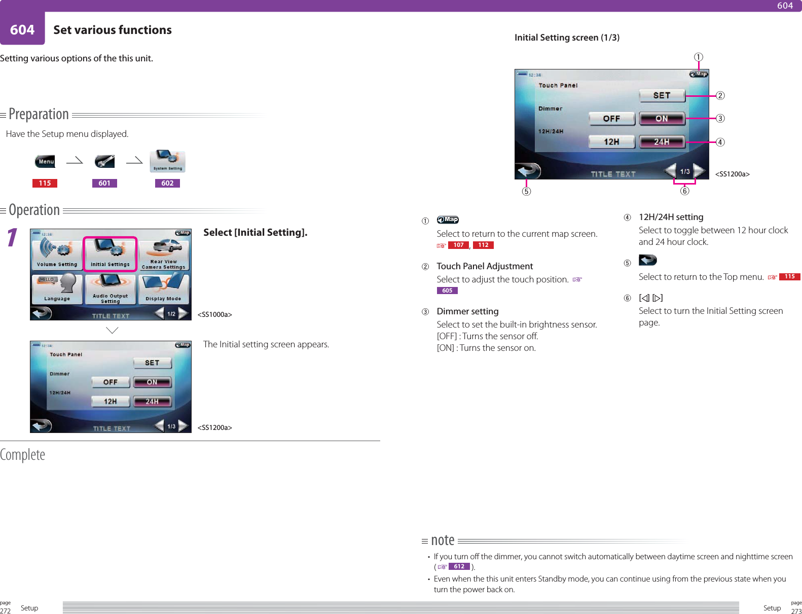 272page Setup 273pageSetup604 Set various functions604PreparationHave the Setup menu displayed.115 601 602Operation1Select [Initial Setting].The Initial setting screen appears.CompleteSetting various options of the this unit. 1 Select to return to the current map screen.   107 ,  1122  Touch Panel AdjustmentSelect to adjust the touch position.    6053 Dimmer settingSelect to set the built-in brightness sensor. [OFF] : Turns the sensor off.[ON] : Turns the sensor on.4 12H/24H settingSelect to toggle between 12 hour clock and 24 hour clock.5 Select to return to the Top menu.     1156 [] [ ]Select to turn the Initial Setting screen page.Initial Setting screen (1/3)note•  If you turn off the dimmer, you cannot switch automatically between daytime screen and nighttime screen(   612  ).•  Even when the this unit enters Standby mode, you can continue using from the previous state when you turn the power back on. &lt;SS1000a&gt;&lt;SS1200a&gt;&lt;SS1200a&gt;123465