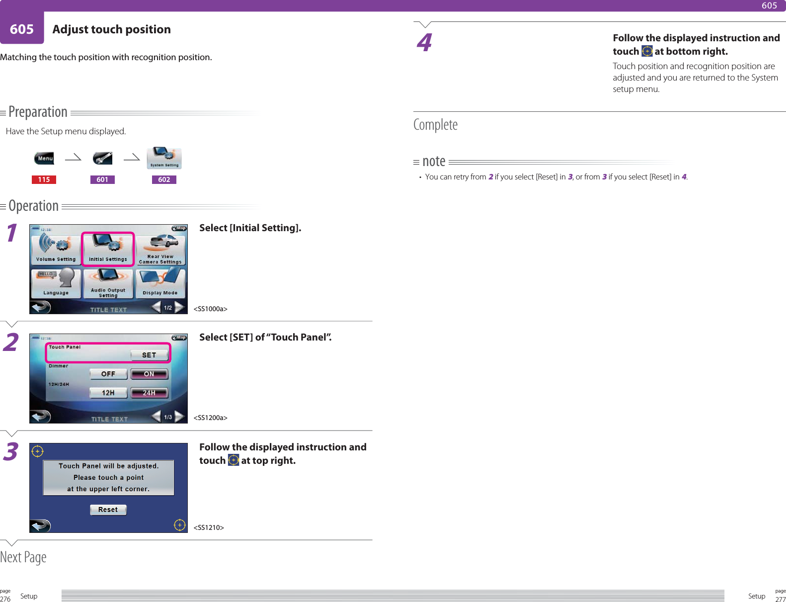 276page Setup 277pageSetup605 Adjust touch position605PreparationHave the Setup menu displayed.115 601 602Operation1Select [Initial Setting].2Select [SET] of “Touch Panel”.3Follow the displayed instruction and touch   at top right.Next PageMatching the touch position with recognition position.4Follow the displayed instruction and touch   at bottom right.Touch position and recognition position are adjusted and you are returned to the System setup menu.Completenote•  You can retry from 2 if you select [Reset] in 3, or from 3 if you select [Reset] in 4.&lt;SS1000a&gt;&lt;SS1200a&gt;&lt;SS1210&gt;