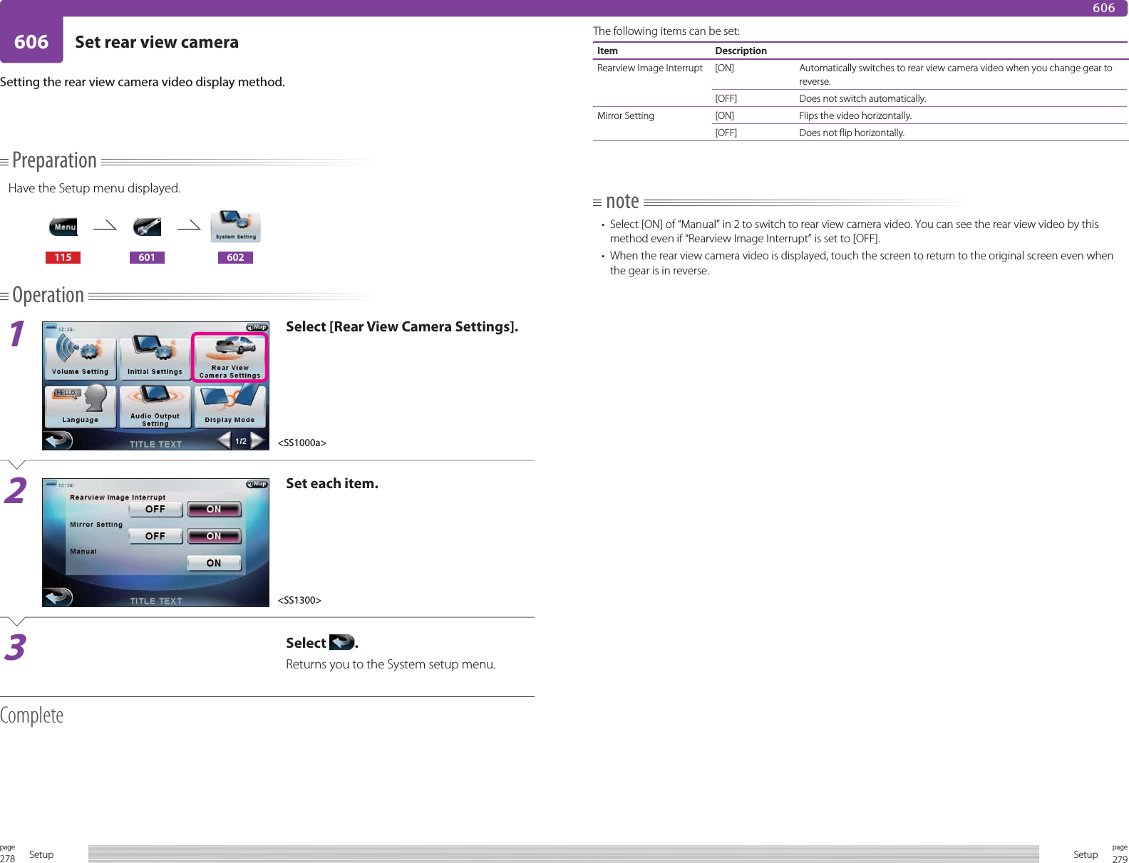 278page Setup 279pageSetup606 Set rear view camera606PreparationHave the Setup menu displayed.115 601 602Operation1Select [Rear View Camera Settings].2Set each item.3Select  .Returns you to the System setup menu.CompleteSetting the rear view camera video display method. The following items can be set:Item DescriptionRearview Image Interrupt [ON] Automatically switches to rear view camera video when you change gear to reverse. [OFF] Does not switch automatically.Mirror Setting [ON] Flips the video horizontally. [OFF] Does not flip horizontally.note•  Select [ON] of “Manual” in 2 to switch to rear view camera video. You can see the rear view video by this method even if “Rearview Image Interrupt” is set to [OFF].•  When the rear view camera video is displayed, touch the screen to return to the original screen even when the gear is in reverse.&lt;SS1000a&gt;&lt;SS1300&gt;