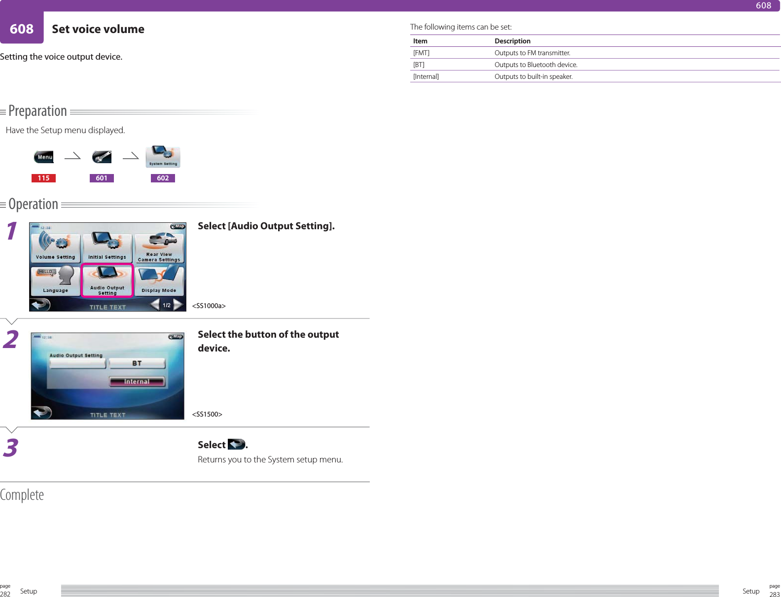 282page Setup 283pageSetup608 Set voice volume608PreparationHave the Setup menu displayed.115 601 602Operation1Select [Audio Output Setting].2Select the button of the output device.3Select  .Returns you to the System setup menu.CompleteSetting the voice output device.The following items can be set:Item Description[FMT] Outputs to FM transmitter.[BT] Outputs to Bluetooth device.[Internal] Outputs to built-in speaker.&lt;SS1000a&gt;&lt;SS1500&gt;