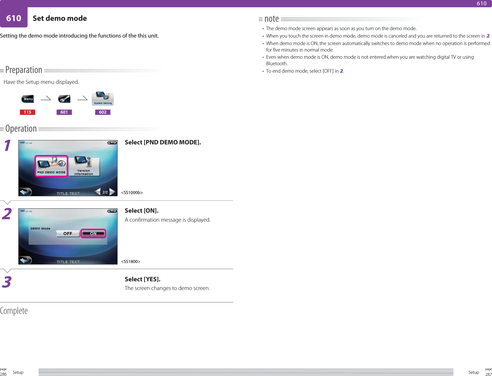 286page Setup 287pageSetup610 Set demo mode610PreparationHave the Setup menu displayed.115 601 602Operation1Select [PND DEMO MODE].2Select [ON].A confirmation message is displayed.3Select [YES].The screen changes to demo screen.CompleteSetting the demo mode introducing the functions of the this unit.note•  The demo mode screen appears as soon as you turn on the demo mode.•  When you touch the screen in demo mode, demo mode is canceled and you are returned to the screen in 2.•  When demo mode is ON, the screen automatically switches to demo mode when no operation is performed for five minutes in normal mode.•  Even when demo mode is ON, demo mode is not entered when you are watching digital TV or using Bluetooth. •  To end demo mode, select [OFF] in 2.&lt;SS1000b&gt;&lt;SS1800&gt;