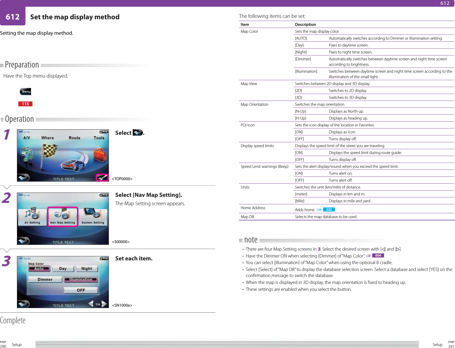 290page Setup 291pageSetup612 Set the map display method612PreparationHave the Top menu displayed.115Operation1Select  .2Select [Nav Map Setting].The Map Setting screen appears.3Set each item.CompleteSetting the map display method.The following items can be set:Item DescriptionMap Color Sets the map display color.[AUTO] Automatically switches according to Dimmer or Illumination setting.[Day] Fixes to daytime screen.[Night] Fixes to night time screen.[Dimmer] Automatically switches between daytime screen and night time screen according to brightness.[Illumination] Switches between daytime screen and night time screen according to the illumination of the small light.Map View Switches between 2D display and 3D display.[2D] Switches to 2D display.[3D] Switches to 3D display.Map Orientation Switches the map orientation.[N-Up] Displays as North up.[H-Up] Displays as heading up.POI Icon Sets the icon display of the location in Favorites.[ON] Displays as icon.[OFF] Turns display off.Display speed limits Displays the speed limit of the street you are traveling.[ON] Displays the speed limit during route guide.[OFF] Turns display off.Speed Limit warnings (Beep) Sets the alert display/sound when you exceed the speed limit.[ON] Turns alert on.[OFF] Turns alert off.Units Switches the unit (km/mile) of distance.[meter] Displays in km and m.[Mile] Displays in mile and yard.Home Address Adds home.    222Map DB Selects the map database to be used.note•  There are four Map Setting screens in 3. Select the desired screen with [ ] and [ ].•  Have the Dimmer ON when selecting [Dimmer] of “Map Color”.   604•  You can select [Illumination] of “Map Color” when using the optional B cradle.•  Select [Select] of “Map DB” to display the database selection screen. Select a database and select [YES] on the confirmation message to switch the database.•  When the map is displayed in 3D display, the map orientation is fixed to heading up.•  These settings are enabled when you select the button.&lt;S00000&gt;&lt;SN1000a&gt;&lt;TOP0000&gt;