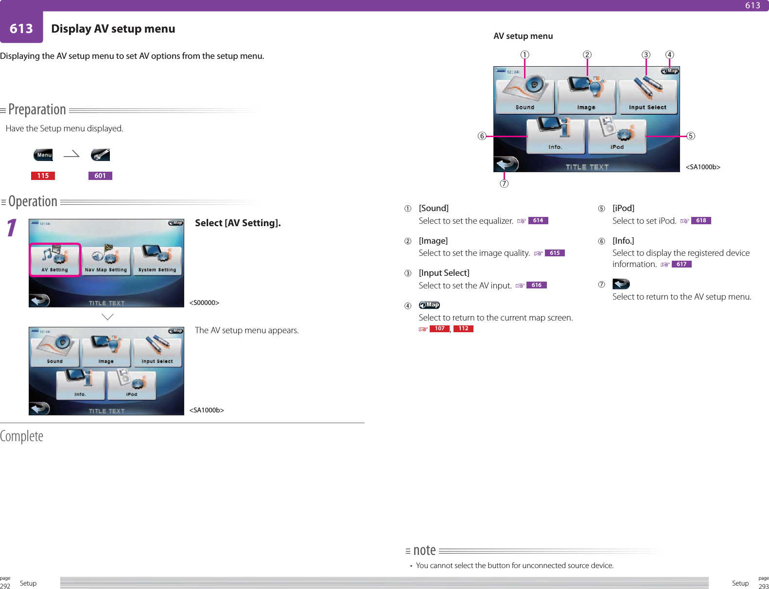 292page Setup 293pageSetup613 Display AV setup menu613PreparationHave the Setup menu displayed.115 601Operation1Select [AV Setting].The AV setup menu appears.CompleteDisplaying the AV setup menu to set AV options from the setup menu.1 [Sound]Select to set the equalizer.    6142 [Image]Select to set the image quality.    6153 [Input Select]Select to set the AV input.    6164 Select to return to the current map screen.   107 ,  1125 [iPod]Select to set iPod.    6186 [Info.]Select to display the registered device information.    6177 Select to return to the AV setup menu.note•  You cannot select the button for unconnected source device. AV setup menu&lt;S00000&gt;&lt;SA1000b&gt;&lt;SA1000b&gt;1234576