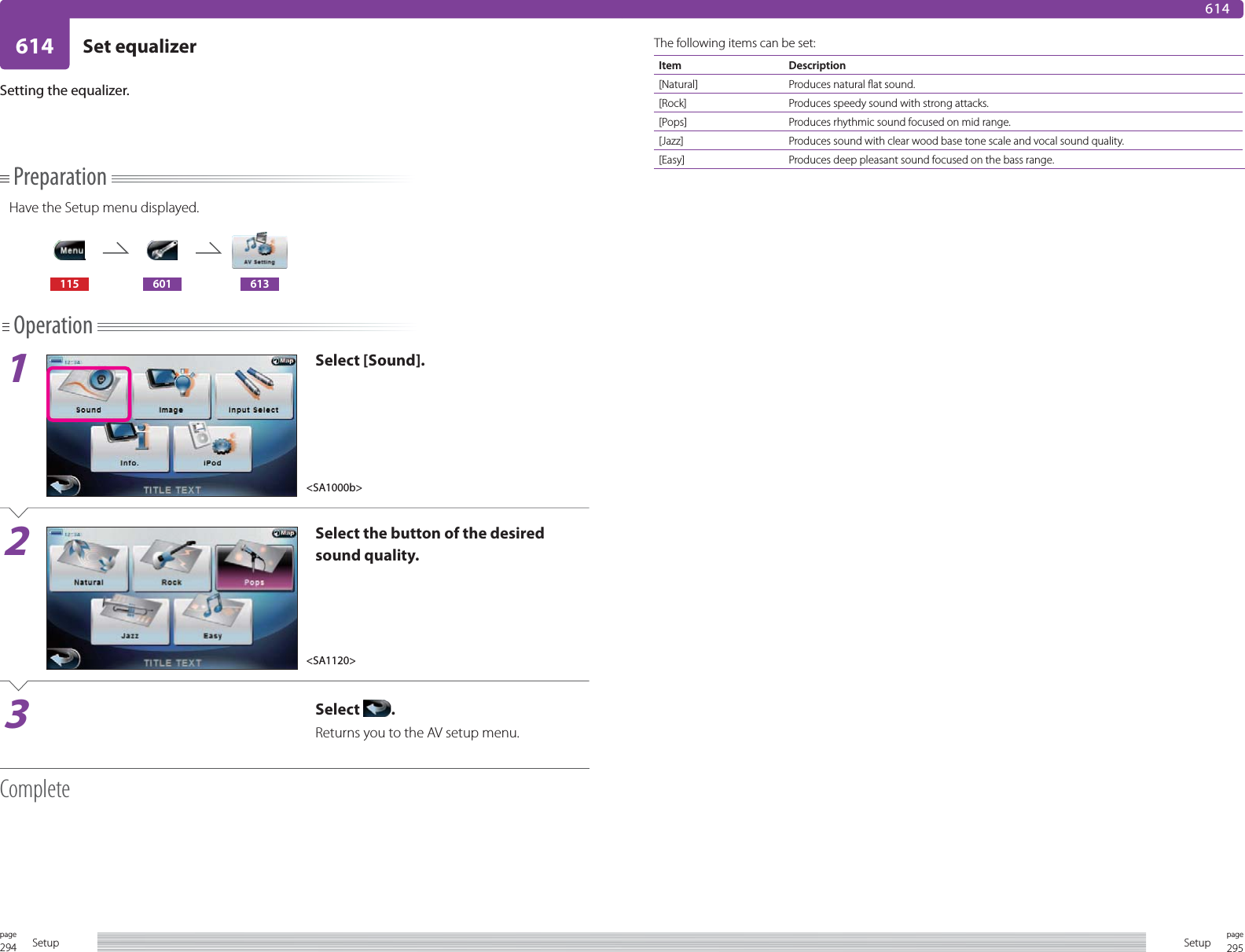 294page Setup 295pageSetup614 Set equalizer614PreparationHave the Setup menu displayed.115 601 613Operation1Select [Sound].2Select the button of the desired sound quality.3Select  .Returns you to the AV setup menu.CompleteSetting the equalizer.The following items can be set:Item Description[Natural] Produces natural flat sound.[Rock] Produces speedy sound with strong attacks.[Pops] Produces rhythmic sound focused on mid range.[Jazz] Produces sound with clear wood base tone scale and vocal sound quality.[Easy] Produces deep pleasant sound focused on the bass range.&lt;SA1000b&gt;&lt;SA1120&gt;