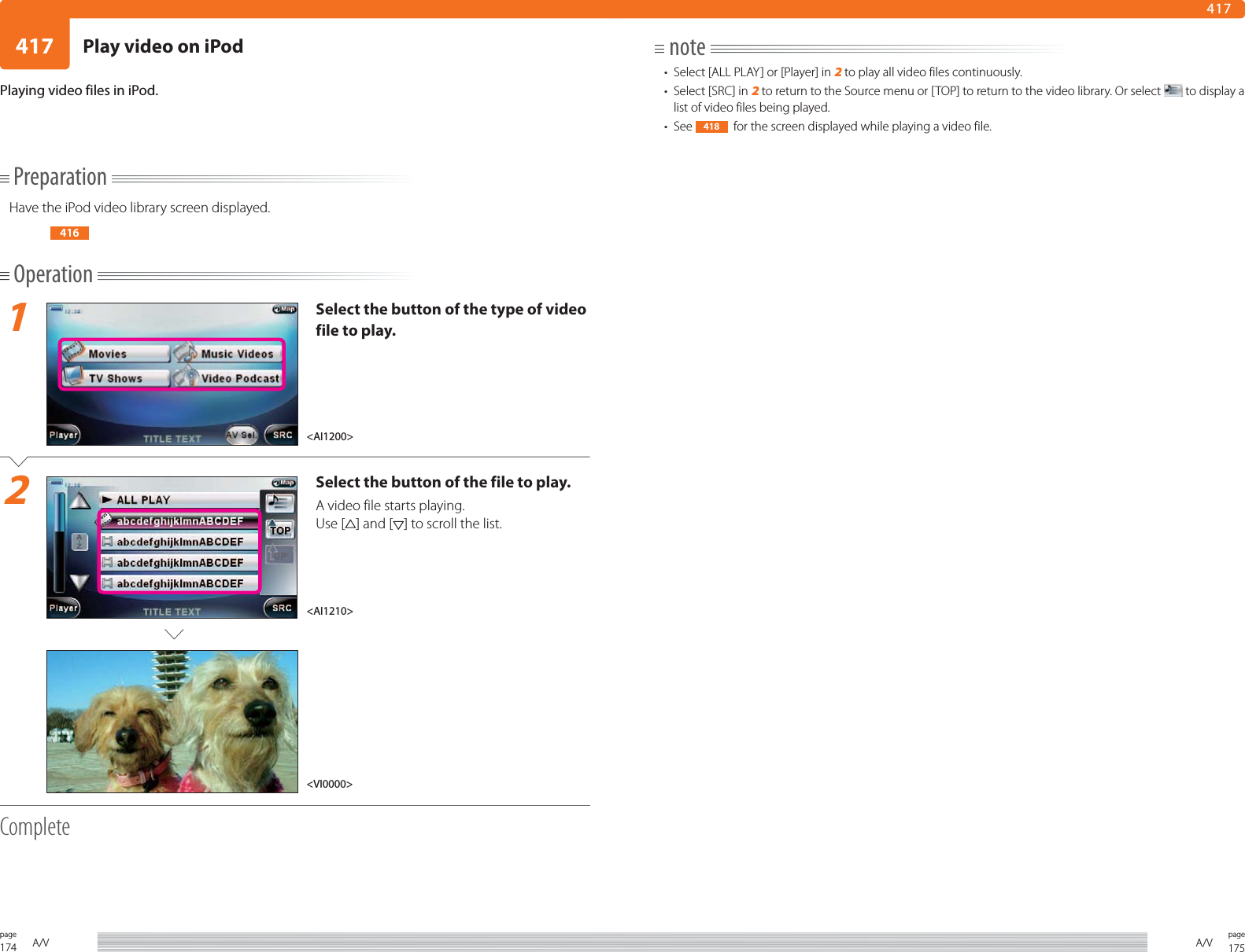 174page A/V 175pageA/V417417PreparationHave the iPod video library screen displayed.416Operation1Select the button of the type of video file to play.2Select the button of the file to play.A video file starts playing.Use [ ] and [ ] to scroll the list.CompletePlaying video files in iPod. note•  Select [ALL PLAY] or [Player] in 2 to play all video files continuously.•  Select [SRC] in 2 to return to the Source menu or [TOP] to return to the video library. Or select   to display a list of video files being played.• See  418   for the screen displayed while playing a video file. &lt;AI1210&gt;&lt;AI1200&gt;&lt;VI0000&gt;Play video on iPod