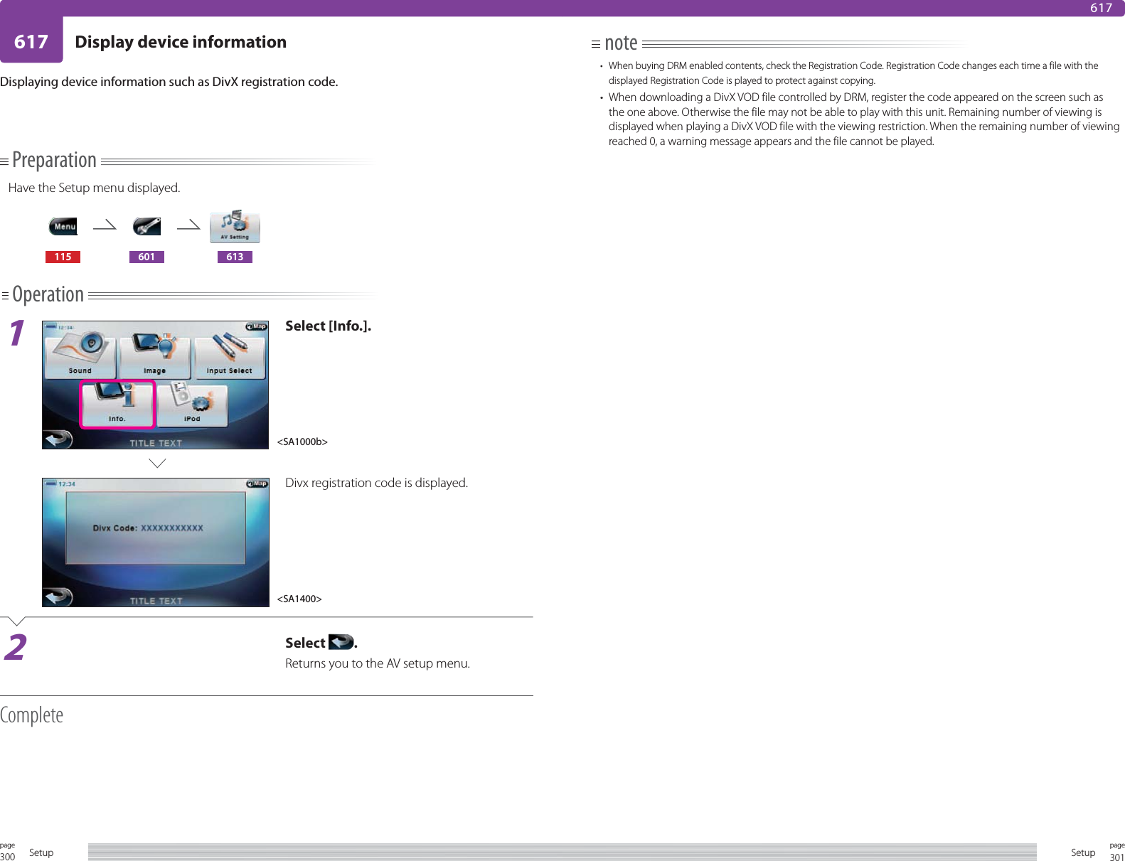 300page Setup 301pageSetup617 Display device information617Displaying device information such as DivX registration code.PreparationHave the Setup menu displayed.115 601 613Operation1Select [Info.].Divx registration code is displayed.2Select  .Returns you to the AV setup menu.Complete&lt;SA1000b&gt;&lt;SA1400&gt;note•  When buying DRM enabled contents, check the Registration Code. Registration Code changes each time a file with the displayed Registration Code is played to protect against copying.•  When downloading a DivX VOD file controlled by DRM, register the code appeared on the screen such as the one above. Otherwise the file may not be able to play with this unit. Remaining number of viewing is displayed when playing a DivX VOD file with the viewing restriction. When the remaining number of viewing reached 0, a warning message appears and the file cannot be played.