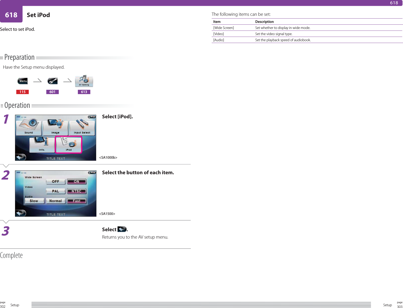 302page Setup 303pageSetup618 Set iPod618Select to set iPod.PreparationHave the Setup menu displayed.115 601 613Operation1Select [iPod].2Select the button of each item.3Select  .Returns you to the AV setup menu.CompleteThe following items can be set:Item Description[Wide Screen] Set whether to display in wide mode.[Video] Set the video signal type.[Audio] Set the playback speed of audiobook.&lt;SA1000b&gt;&lt;SA1500&gt;