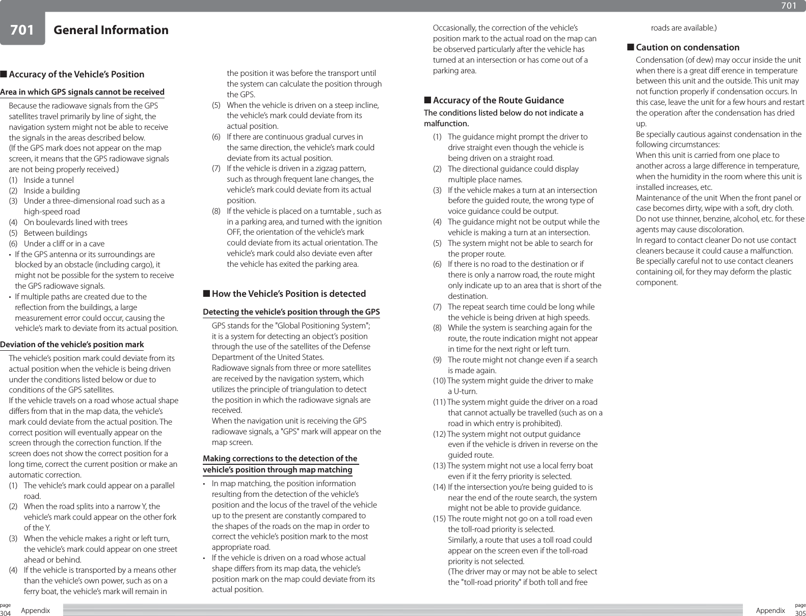 304page Appendix701305pageAppendixGeneral Information701■ Accuracy of the Vehicle’s PositionArea in which GPS signals cannot be receivedBecause the radiowave signals from the GPS satellites travel primarily by line of sight, the navigation system might not be able to receive the signals in the areas described below.(If the GPS mark does not appear on the map screen, it means that the GPS radiowave signals are not being properly received.)(1)  Inside a tunnel(2)  Inside a building(3)  Under a three-dimensional road such as a high-speed road(4)  On boulevards lined with trees(5) Between buildings(6)  Under a cliff or in a cave•  If the GPS antenna or its surroundings are blocked by an obstacle (including cargo), it might not be possible for the system to receive the GPS radiowave signals.•  If multiple paths are created due to the reflection from the buildings, a large measurement error could occur, causing the vehicle’s mark to deviate from its actual position.Deviation of the vehicle’s position markThe vehicle’s position mark could deviate from its actual position when the vehicle is being driven under the conditions listed below or due to conditions of the GPS satellites.If the vehicle travels on a road whose actual shape differs from that in the map data, the vehicle’s mark could deviate from the actual position. The correct position will eventually appear on the screen through the correction function. If the screen does not show the correct position for a long time, correct the current position or make an automatic correction.(1)  The vehicle’s mark could appear on a parallel road.(2)  When the road splits into a narrow Y, the vehicle’s mark could appear on the other fork of the Y.(3)  When the vehicle makes a right or left turn, the vehicle’s mark could appear on one street ahead or behind.(4)  If the vehicle is transported by a means other than the vehicle’s own power, such as on a ferry boat, the vehicle’s mark will remain in the position it was before the transport until the system can calculate the position through the GPS.(5)  When the vehicle is driven on a steep incline, the vehicle’s mark could deviate from its actual position.(6)  If there are continuous gradual curves in the same direction, the vehicle’s mark could deviate from its actual position.(7)  If the vehicle is driven in a zigzag pattern, such as through frequent lane changes, the vehicle’s mark could deviate from its actual position.(8)  If the vehicle is placed on a turntable , such as in a parking area, and turned with the ignition OFF, the orientation of the vehicle’s mark could deviate from its actual orientation. The vehicle’s mark could also deviate even after the vehicle has exited the parking area.■ How the Vehicle’s Position is detectedDetecting the vehicle’s position through the GPSGPS stands for the &quot;Global Positioning System&quot;; it is a system for detecting an object’s position through the use of the satellites of the Defense Department of the United States.Radiowave signals from three or more satellites are received by the navigation system, which utilizes the principle of triangulation to detect the position in which the radiowave signals are received.When the navigation unit is receiving the GPS radiowave signals, a &quot;GPS&quot; mark will appear on the map screen.Making corrections to the detection of the vehicle’s position through map matching•  In map matching, the position information resulting from the detection of the vehicle’s position and the locus of the travel of the vehicle up to the present are constantly compared to the shapes of the roads on the map in order to correct the vehicle’s position mark to the most appropriate road.•  If the vehicle is driven on a road whose actual shape differs from its map data, the vehicle’s position mark on the map could deviate from its actual position.Occasionally, the correction of the vehicle’s position mark to the actual road on the map can be observed particularly after the vehicle has turned at an intersection or has come out of a parking area.■ Accuracy of the Route GuidanceThe conditions listed below do not indicate a malfunction.(1)  The guidance might prompt the driver to drive straight even though the vehicle is being driven on a straight road.(2)  The directional guidance could display multiple place names.(3)  If the vehicle makes a turn at an intersection before the guided route, the wrong type of voice guidance could be output.(4)  The guidance might not be output while the vehicle is making a turn at an intersection.(5)  The system might not be able to search for the proper route.(6)  If there is no road to the destination or if there is only a narrow road, the route might only indicate up to an area that is short of the destination.(7)  The repeat search time could be long while the vehicle is being driven at high speeds.(8)  While the system is searching again for the route, the route indication might not appear in time for the next right or left turn.(9)  The route might not change even if a search is made again.(10) The system might guide the driver to make a U-turn.(11) The system might guide the driver on a road that cannot actually be travelled (such as on a road in which entry is prohibited).(12) The system might not output guidance even if the vehicle is driven in reverse on the guided route.(13) The system might not use a local ferry boat even if it the ferry priority is selected.(14) If the intersection you’re being guided to is near the end of the route search, the system might not be able to provide guidance.(15) The route might not go on a toll road even the toll-road priority is selected.  Similarly, a route that uses a toll road could appear on the screen even if the toll-road priority is not selected.  (The driver may or may not be able to select the &quot;toll-road priority&quot; if both toll and free roads are available.)■ Caution on condensationCondensation (of dew) may occur inside the unit when there is a great diff erence in temperature between this unit and the outside. This unit may not function properly if condensation occurs. In this case, leave the unit for a few hours and restart the operation after the condensation has dried up.Be specially cautious against condensation in the following circumstances:When this unit is carried from one place to another across a large difference in temperature, when the humidity in the room where this unit is installed increases, etc.Maintenance of the unit When the front panel or case becomes dirty, wipe with a soft, dry cloth.Do not use thinner, benzine, alcohol, etc. for these agents may cause discoloration.In regard to contact cleaner Do not use contact cleaners because it could cause a malfunction. Be specially careful not to use contact cleaners containing oil, for they may deform the plastic component.