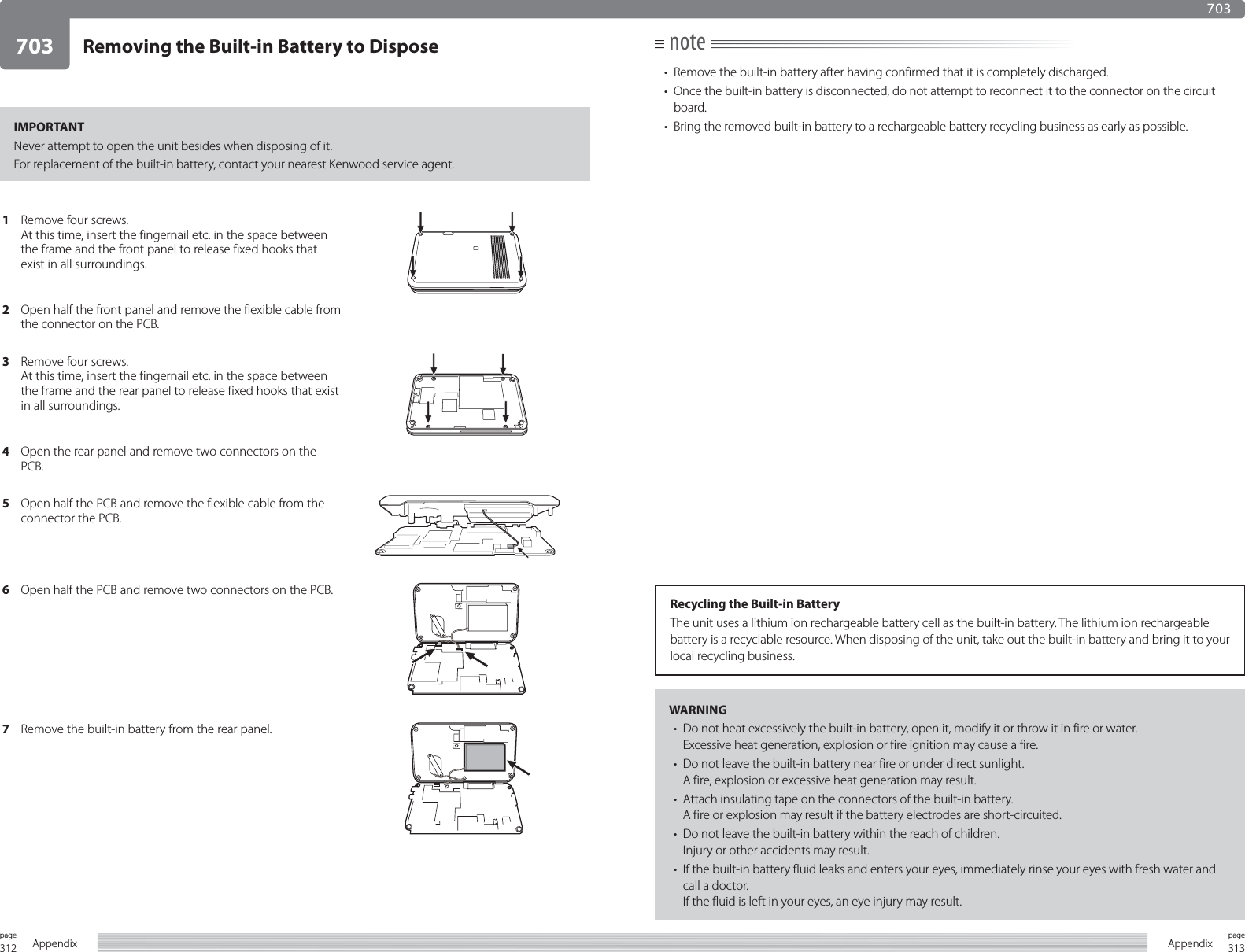 312page Appendix 313pageAppendixIMPORTANTNever attempt to open the unit besides when disposing of it.For replacement of the built-in battery, contact your nearest Kenwood service agent.note•  Remove the built-in battery after having confirmed that it is completely discharged.•  Once the built-in battery is disconnected, do not attempt to reconnect it to the connector on the circuit board.•  Bring the removed built-in battery to a rechargeable battery recycling business as early as possible.WARNING•  Do not heat excessively the built-in battery, open it, modify it or throw it in fire or water.Excessive heat generation, explosion or fire ignition may cause a fire.•  Do not leave the built-in battery near fire or under direct sunlight.A fire, explosion or excessive heat generation may result.•  Attach insulating tape on the connectors of the built-in battery.A fire or explosion may result if the battery electrodes are short-circuited.•  Do not leave the built-in battery within the reach of children.Injury or other accidents may result.•  If the built-in battery fluid leaks and enters your eyes, immediately rinse your eyes with fresh water and call a doctor.If the fluid is left in your eyes, an eye injury may result.Recycling the Built-in BatteryThe unit uses a lithium ion rechargeable battery cell as the built-in battery. The lithium ion rechargeable battery is a recyclable resource. When disposing of the unit, take out the built-in battery and bring it to your local recycling business.Removing the Built-in Battery to Dispose7037031Remove four screws.At this time, insert the fingernail etc. in the space between the frame and the front panel to release fixed hooks that exist in all surroundings. 2Open half the front panel and remove the flexible cable from the connector on the PCB.3Remove four screws.At this time, insert the fingernail etc. in the space between the frame and the rear panel to release fixed hooks that exist in all surroundings. 4Open the rear panel and remove two connectors on the PCB.5Open half the PCB and remove the flexible cable from the connector the PCB.6Open half the PCB and remove two connectors on the PCB.7Remove the built-in battery from the rear panel.