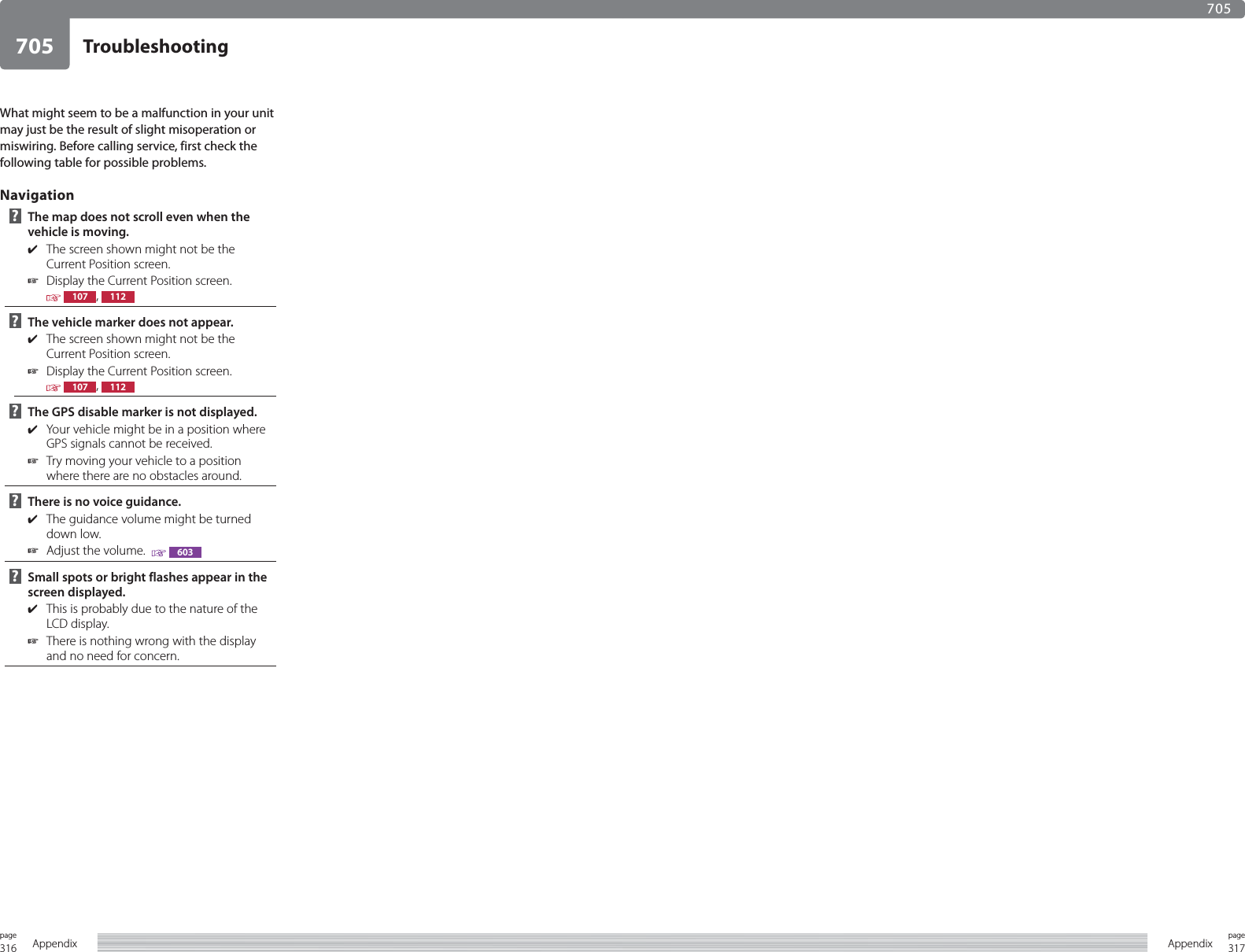 316page Appendix 317pageAppendixTroubleshooting705705What might seem to be a malfunction in your unit may just be the result of slight misoperation or miswiring. Before calling service, first check the following table for possible problems.Navigation ?   The map does not scroll even when the vehicle is moving.✔  The screen shown might not be the Current Position screen.☞  Display the Current Position screen. 107 ,  112 ?   The vehicle marker does not appear.✔  The screen shown might not be the Current Position screen.☞  Display the Current Position screen. 107 ,  112 ?   The GPS disable marker is not displayed.✔  Your vehicle might be in a position where GPS signals cannot be received.☞  Try moving your vehicle to a position where there are no obstacles around. ?   There is no voice guidance.✔  The guidance volume might be turned down low.☞  Adjust the volume.    603 ?   Small spots or bright flashes appear in the screen displayed.✔  This is probably due to the nature of the LCD display.☞  There is nothing wrong with the display and no need for concern.