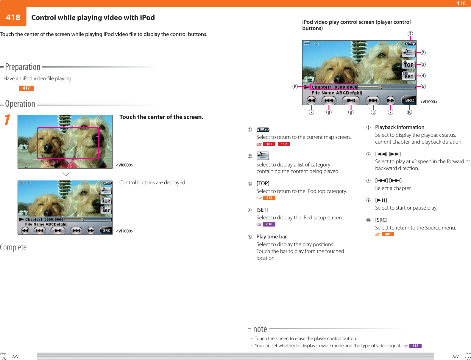176page A/V 177pageA/V418418PreparationHave an iPod video file playing.417Operation1Touch the center of the screen.Control buttons are displayed.CompleteTouch the center of the screen while playing iPod video file to display the control buttons.1 Select to return to the current map screen.  107 ,  1122 Select to display a list of category containing the content being played.3 [TOP]Select to return to the iPod top category.   4134 [SET]Select to display the iPod setup screen. 6185  Play time barSelect to display the play positions. Touch the bar to play from the touched location. 6 Playback information Select to display the playback status, current chapter, and playback duration.7 [1] [¡]Select to play at x2 speed in the forward or backward direction. 8 [4] [¢]Select a chapter.9 [38]Select to start or pause play.0 [SRC]Select to return to the Source menu. 401note•  Touch the screen to erase the player control button.•  You can set whether to display in wide mode and the type of video signal.    618&lt;VI1000&gt;&lt;VI0000&gt;iPod video play control screen (player control buttons)&lt;VI1000&gt;234578 9 87 061Control while playing video with iPod