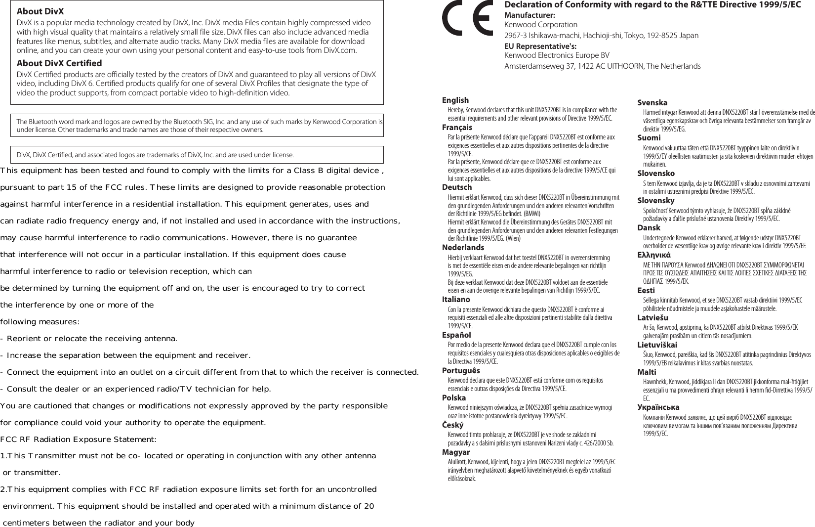 Declaration of Conformity with regard to the R&amp;TTE Directive 1999/5/ECManufacturer: Kenwood Corporation2967-3 Ishikawa-machi, Hachioji-shi, Tokyo, 192-8525 JapanEU Representative&apos;s:Kenwood Electronics Europe BVAmsterdamseweg 37, 1422 AC UITHOORN, The NetherlandsEnglish  Hereby, Kenwood declares that this unit DNX5220BT is in compliance with the essential requirements and other relevant provisions of Directive 1999/5/EC.Français  Par la présente Kenwood déclare que l’appareil DNX5220BT est conforme aux exigences essentielles et aux autres dispositions pertinentes de la directive 1999/5/CE.  Par la présente, Kenwood déclare que ce DNX5220BT est conforme aux exigences essentielles et aux autres dispositions de la directive 1999/5/CE qui lui sont applicables.Deutsch  Hiermit erklärt Kenwood, dass sich dieser DNX5220BT in Übereinstimmung mit den grundlegenden Anforderungen und den anderen relevanten Vorschriften der Richtlinie 1999/5/EG befindet. (BMWi)  Hiermit erklärt Kenwood die Übereinstimmung des Gerätes DNX5220BT mit den grundlegenden Anforderungen und den anderen relevanten Festlegungen der Richitlinie 1999/5/EG. (Wien)Nederlands  Hierbij verklaart Kenwood dat het toestel DNX5220BT in overeenstemming is met de essentiële eisen en de andere relevante bepalingen van richtlijn 1999/5/EG.  Bij deze verklaat Kenwood dat deze DNX5220BT voldoet aan de essentiële eisen en aan de overige relevante bepalingen van Richtlijn 1999/5/EC.Italiano  Con la presente Kenwood dichiara che questo DNX5220BT è conforme ai requisiti essenziali ed alle altre disposizioni pertinenti stabilite dalla direttiva 1999/5/CE.Español  Por medio de la presente Kenwood declara que el DNX5220BT cumple con los requisitos esenciales y cualesquiera otras disposiciones aplicables o exigibles de la Directiva 1999/5/CE.Português  Kenwood declara que este DNX5220BT está conforme com os requisitos essenciais e outras disposições da Directiva 1999/5/CE.Polska  Kenwood niniejszym oświadcza, że DNX5220BT spełnia zasadnicze wymogi oraz inne istotne postanowienia dyrektywy 1999/5/EC.Český  Kenwood timto prohlasuje, ze DNX5220BT je ve shode se zakladnimi pozadavky a s dalsimi prislusnymi ustanoveni Narizeni vlady c. 426/2000 Sb.Magyar  Alulírott, Kenwood, kijelenti, hogy a jelen DNX5220BT megfelel az 1999/5/EC irányelvben meghatározott alapvető követelményeknek és egyéb vonatkozó előírásoknak.Svenska  Härmed intygar Kenwood att denna DNX5220BT stär l överensstämelse med de väsentliga egenskapskrav och övriga relevanta bestämmelser som framgår av direktiv 1999/5/EG.Suomi  Kenwood vakuuttaa täten että DNX5220BT tyyppinen laite on direktiivin 1999/5/EY oleellisten vaatimusten ja sitä koskevien direktiivin muiden ehtojen mukainen.Slovensko  S tem Kenwood izjavlja, da je ta DNX5220BT v skladu z osnovnimi zahtevami in ostalimi ustreznimi predpisi Direktive 1999/5/EC.Slovensky  Spoločnosť Kenwood týmto vyhlasuje, že DNX5220BT spĺňa zákldné požiadavky a ďalšie prislušné ustanovenia Direktĺvy 1999/5/EC.Dansk  Undertegnede Kenwood erklærer harved, at følgende udstyr DNX5220BT overholder de væsentlige krav og øvrige relevante krav i direktiv 1999/5/EF.Ελληνικά  ΜΕ ΤΗΝ ΠΑΡΟΥΣΑ Kenwood ΔΗΛΩΝΕΙ ΟΤΙ DNX5220BT ΣΥΜΜΟΡΦΩΝΕΤΑΙ ΠΡΟΣ ΤΙΣ ΟΥΣΙΩΔΕΙΣ ΑΠΑΙΤΗΣΕΙΣ ΚΑΙ ΤΙΣ ΛΟΙΠΕΣ ΣΧΕΤΙΚΕΣ ΔΙΑΤΑΞΕΙΣ ΤΗΣ ΟΔΗΓΙΑΣ 1999/5/EK.Eesti  Sellega kinnitab Kenwood, et see DNX5220BT vastab direktiivi 1999/5/EC põhilistele nõudmistele ja muudele asjakohastele määrustele.Latviešu  Ar šo, Kenwood, apstiprina, ka DNX5220BT atbilst Direktīvas 1999/5/EK galvenajām prasībām un citiem tās nosacījumiem.Lietuviškai  Šiuo, Kenwood, pareiškia, kad šis DNX5220BT atitinka pagrindinius Direktyvos 1999/5/EB reikalavimus ir kitas svarbias nuostatas.Malti  Hawnhekk, Kenwood, jiddikjara li dan DNX5220BT jikkonforma mal-ħtiġijiet essenzjali u ma provvedimenti oħrajn relevanti li hemm fid-Dirrettiva 1999/5/EC.Українська  Компанія Kenwood заявляє, що цей виріб DNX5220BT відповідає ключовим вимогам та іншим пов’язаним положенням Директиви 1999/5/EC.DivX, DivX Certified, and associated logos are trademarks of DivX, Inc. and are used under license.About DivXDivX is a popular media technology created by DivX, Inc. DivX media Files contain highly compressed video with high visual quality that maintains a relatively small file size. DivX files can also include advanced media features like menus, subtitles, and alternate audio tracks. Many DivX media files are available for download online, and you can create your own using your personal content and easy-to-use tools from DivX.com.About DivX CertifiedDivX Certified products are officially tested by the creators of DivX and guaranteed to play all versions of DivX video, including DivX 6. Certified products qualify for one of several DivX Profiles that designate the type of video the product supports, from compact portable video to high-definition video.The Bluetooth word mark and logos are owned by the Bluetooth SIG, Inc. and any use of such marks by Kenwood Corporation is under license. Other trademarks and trade names are those of their respective owners.This equipment has been tested and found to comply with the limits for a Class B digital device , pursuant to part 15 of the FCC rules. These limits are designed to provide reasonable protection against harmful interference in a residential installation. This equipment generates, uses and  can radiate radio frequency energy and, if not installed and used in accordance with the instructions,  may cause harmful interference to radio communications. However, there is no guarantee  that interference will not occur in a particular installation. If this equipment does cause  harmful interference to radio or television reception, which can  be determined by turning the equipment off and on, the user is encouraged to try to correct  the interference by one or more of the following measures: -Reorient or relocate the receiving antenna. -Increase the separation between the equipment and receiver. -Connect the equipment into an outlet on a circuit different from that to which the receiver is connected. -Consult the dealer or an experienced radio/TV technician for help. You are cautioned that changes or modifications not expressly approved by the party responsible  for compliance could void your authority to operate the equipment. FCC RF Radiation Exposure Statement: 1.This Transmitter must not be co-located or operating in conjunction with any other antenna  or transmitter. 2.This equipment complies with FCC RF radiation exposure limits set forth for an uncontrolled  environment. This equipment should be installed and operated with a minimum distance of 20  centimeters between the radiator and your body 