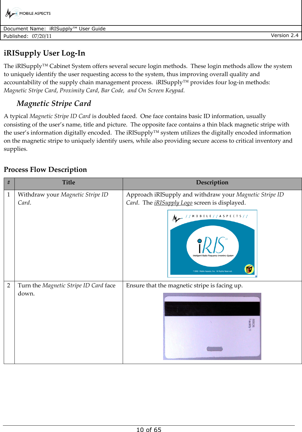      Document Name:  iRISupply™ User Guide Published:  07/20/11 Version 2.4  10 of 65 iRISupply User Log-In The iRISupply™ Cabinet System offers several secure login methods.  These login methods allow the system to uniquely identify the user requesting access to the system, thus improving overall quality and accountability of the supply chain management process.  iRISupply™ provides four log-in methods: Magnetic Stripe Card, Proximity Card, Bar Code,  and On Screen Keypad. Magnetic Stripe Card A typical Magnetic Stripe ID Card is doubled faced.  One face contains basic ID information, usually consisting of the user’s name, title and picture.  The opposite face contains a thin black magnetic stripe with the user’s information digitally encoded.  The iRISupply™ system utilizes the digitally encoded information on the magnetic stripe to uniquely identify users, while also providing secure access to critical inventory and supplies.    Process Flow Description # Title Description 1 Withdraw your Magnetic Stripe ID Card. Approach iRISupply and withdraw your Magnetic Stripe ID Card.  The iRISupply Logo screen is displayed.  2 Turn the Magnetic Stripe ID Card face down. Ensure that the magnetic stripe is facing up.  