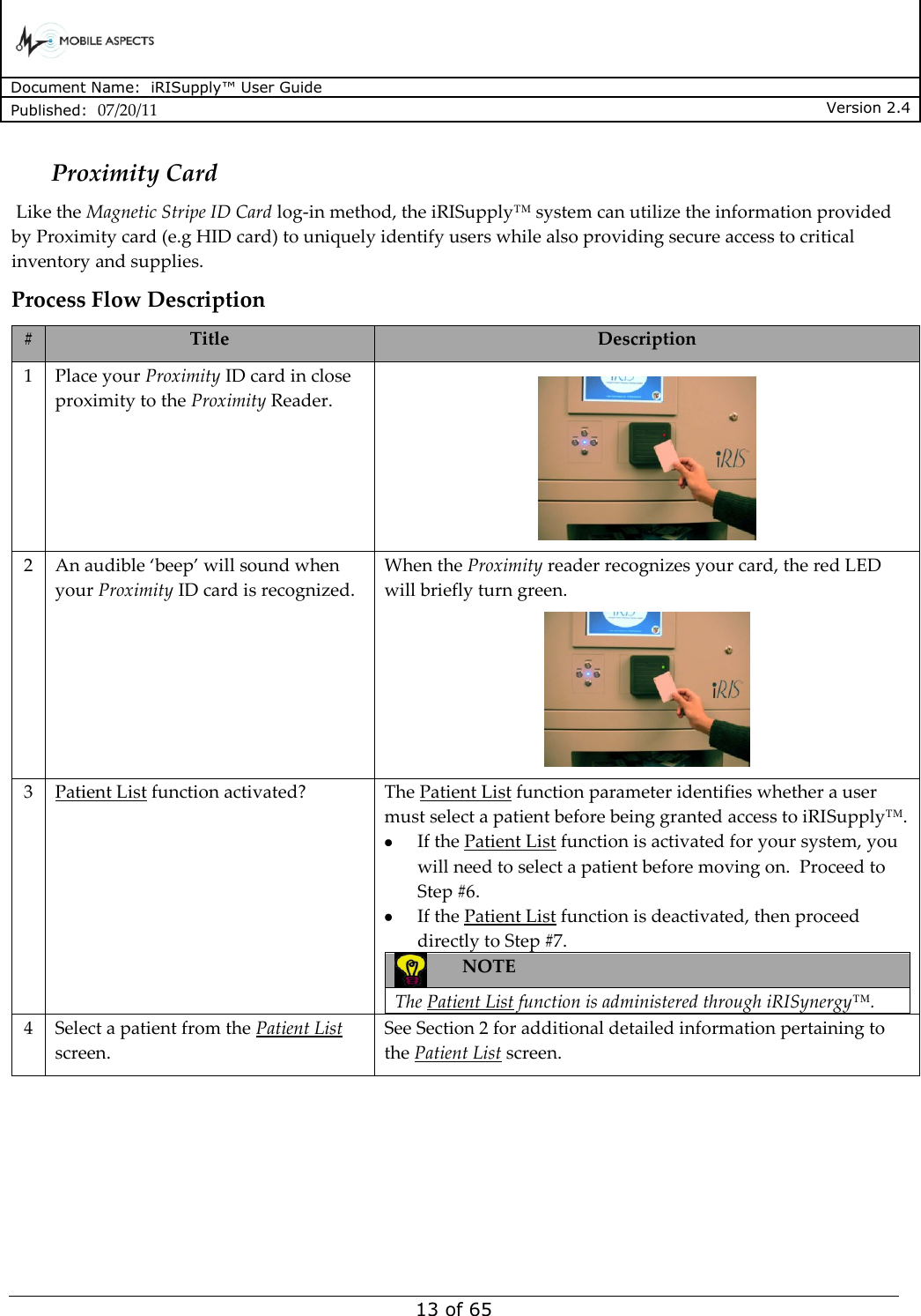      Document Name:  iRISupply™ User Guide Published:  07/20/11 Version 2.4  13 of 65 Proximity Card  Like the Magnetic Stripe ID Card log-in method, the iRISupply™ system can utilize the information provided by Proximity card (e.g HID card) to uniquely identify users while also providing secure access to critical inventory and supplies. Process Flow Description # Title Description 1 Place your Proximity ID card in close proximity to the Proximity Reader.   2 An audible ‘beep’ will sound when your Proximity ID card is recognized. When the Proximity reader recognizes your card, the red LED will briefly turn green.  3 Patient List function activated? The Patient List function parameter identifies whether a user must select a patient before being granted access to iRISupply™.    If the Patient List function is activated for your system, you will need to select a patient before moving on.  Proceed to Step #6.    If the Patient List function is deactivated, then proceed directly to Step #7.  NOTE  The Patient List function is administered through iRISynergy™.  4 Select a patient from the Patient List screen. See Section 2 for additional detailed information pertaining to the Patient List screen. 