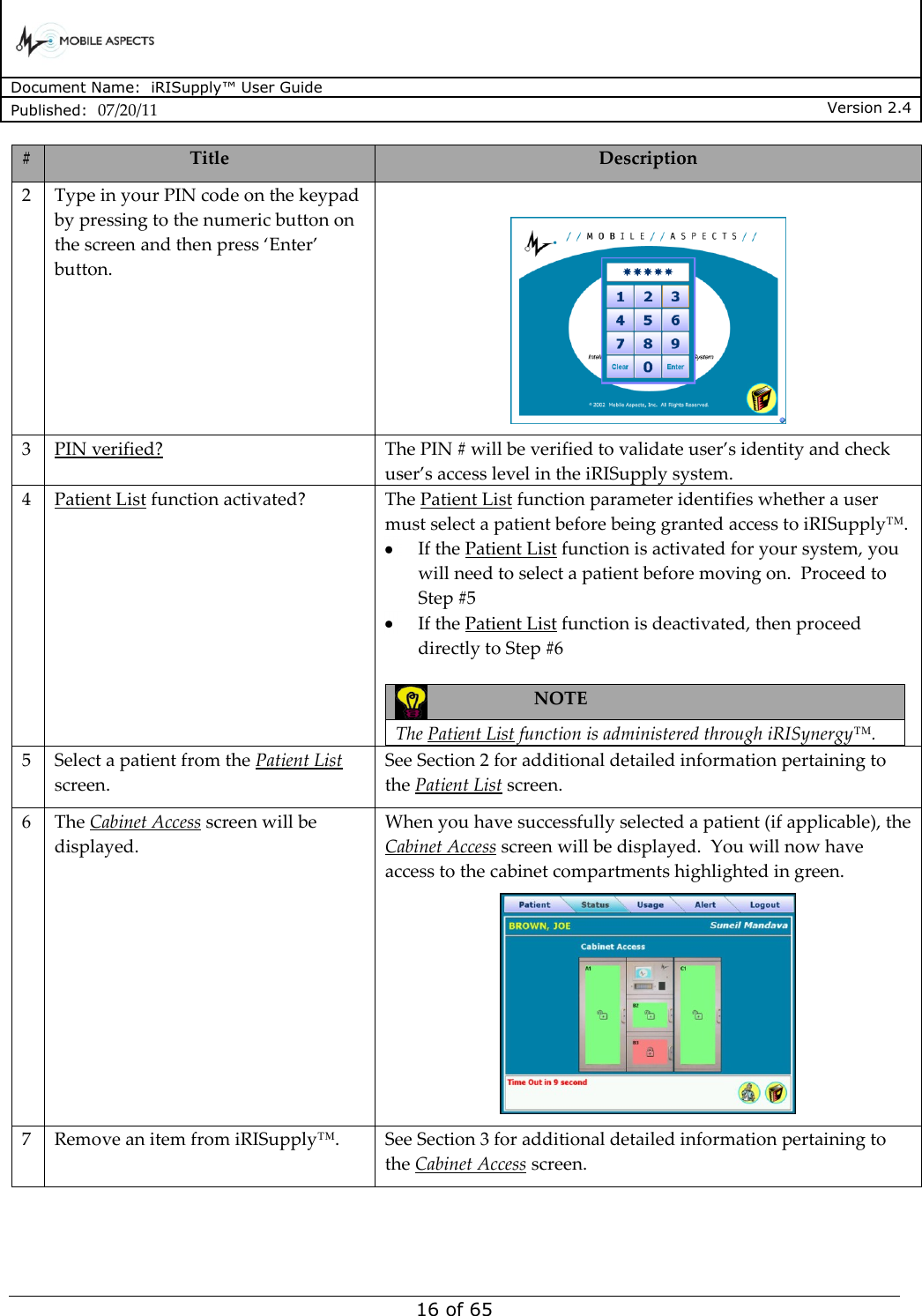      Document Name:  iRISupply™ User Guide Published:  07/20/11 Version 2.4  16 of 65 # Title Description 2 Type in your PIN code on the keypad by pressing to the numeric button on the screen and then press ‘Enter’ button.   3 PIN verified? The PIN # will be verified to validate user’s identity and check user’s access level in the iRISupply system.    4 Patient List function activated? The Patient List function parameter identifies whether a user must select a patient before being granted access to iRISupply™.    If the Patient List function is activated for your system, you will need to select a patient before moving on.  Proceed to Step #5  If the Patient List function is deactivated, then proceed directly to Step #6   NOTE  The Patient List function is administered through iRISynergy™.  5 Select a patient from the Patient List screen. See Section 2 for additional detailed information pertaining to the Patient List screen. 6 The Cabinet Access screen will be displayed. When you have successfully selected a patient (if applicable), the Cabinet Access screen will be displayed.  You will now have access to the cabinet compartments highlighted in green.  7 Remove an item from iRISupply™. See Section 3 for additional detailed information pertaining to the Cabinet Access screen.  