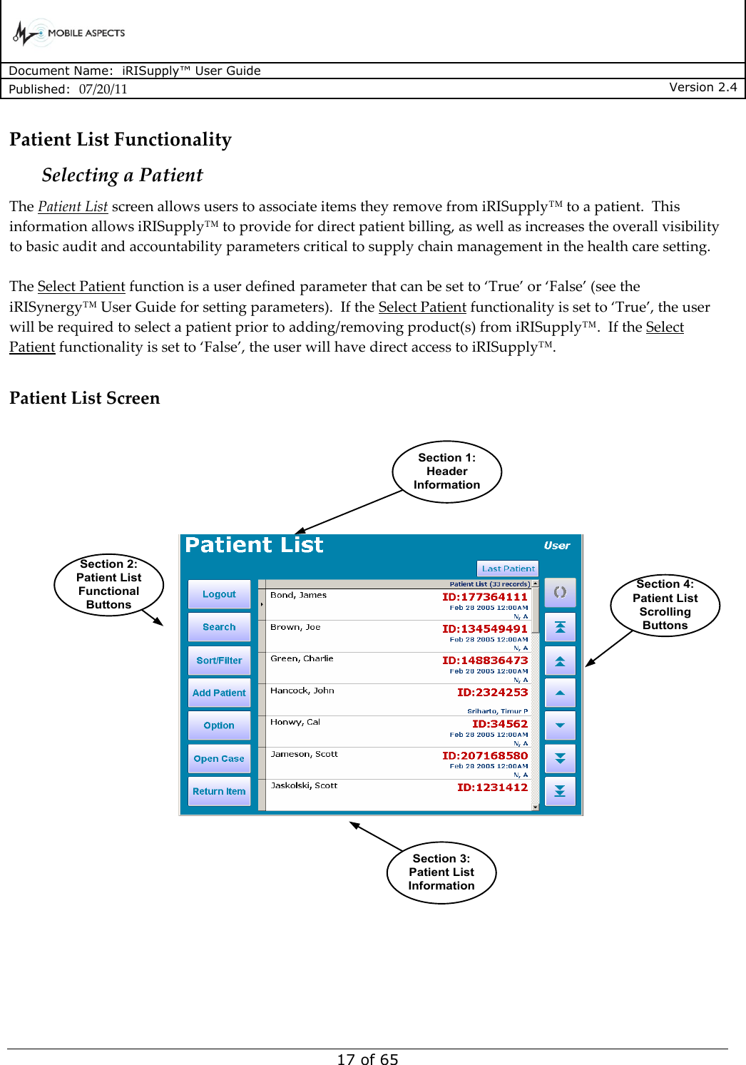      Document Name:  iRISupply™ User Guide Published:  07/20/11 Version 2.4  17 of 65 Patient List Functionality Selecting a Patient The Patient List screen allows users to associate items they remove from iRISupply™ to a patient.  This information allows iRISupply™ to provide for direct patient billing, as well as increases the overall visibility to basic audit and accountability parameters critical to supply chain management in the health care setting.    The Select Patient function is a user defined parameter that can be set to ‘True’ or ‘False’ (see the iRISynergy™ User Guide for setting parameters).  If the Select Patient functionality is set to ‘True’, the user will be required to select a patient prior to adding/removing product(s) from iRISupply™.  If the Select Patient functionality is set to ‘False’, the user will have direct access to iRISupply™.  Patient List Screen Section 1:Header InformationSection 3:Patient List InformationSection 4:Patient List Scrolling ButtonsSection 2:Patient List Functional Buttons     