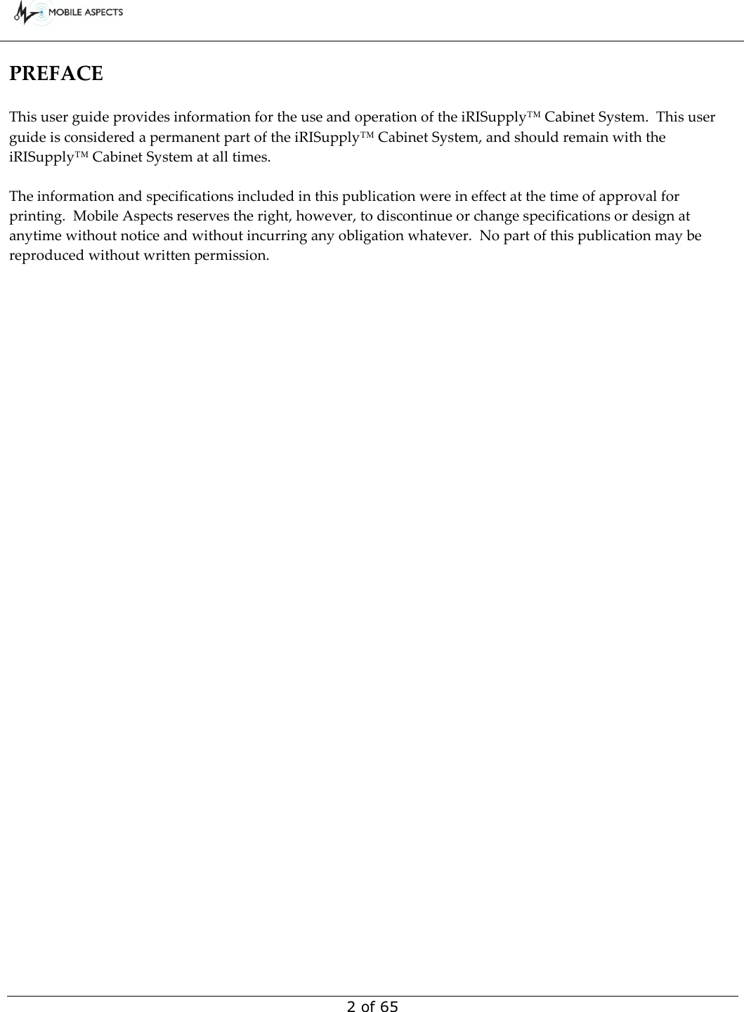        2 of 65 PREFACE  This user guide provides information for the use and operation of the iRISupply™ Cabinet System.  This user guide is considered a permanent part of the iRISupply™ Cabinet System, and should remain with the iRISupply™ Cabinet System at all times.  The information and specifications included in this publication were in effect at the time of approval for printing.  Mobile Aspects reserves the right, however, to discontinue or change specifications or design at anytime without notice and without incurring any obligation whatever.  No part of this publication may be reproduced without written permission.