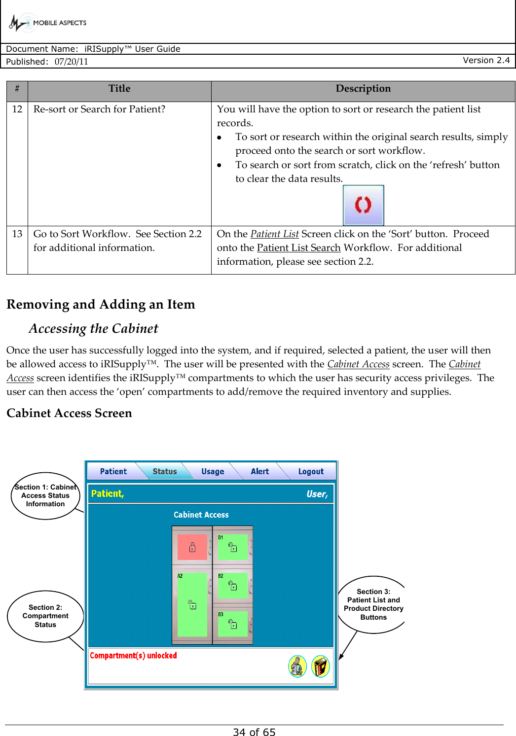      Document Name:  iRISupply™ User Guide Published:  07/20/11 Version 2.4  34 of 65 # Title Description 12 Re-sort or Search for Patient? You will have the option to sort or research the patient list records.    To sort or research within the original search results, simply proceed onto the search or sort workflow.    To search or sort from scratch, click on the ‘refresh’ button to clear the data results.  13 Go to Sort Workflow.  See Section 2.2 for additional information. On the Patient List Screen click on the ‘Sort’ button.  Proceed onto the Patient List Search Workflow.  For additional information, please see section 2.2.  Removing and Adding an Item Accessing the Cabinet Once the user has successfully logged into the system, and if required, selected a patient, the user will then be allowed access to iRISupply™.  The user will be presented with the Cabinet Access screen.  The Cabinet Access screen identifies the iRISupply™ compartments to which the user has security access privileges.  The user can then access the ‘open’ compartments to add/remove the required inventory and supplies. Cabinet Access Screen User NameCabinet AccessSection 3:Patient List and Product Directory ButtonsSection 2:Compartment StatusSection 1: Cabinet Access Status Information  