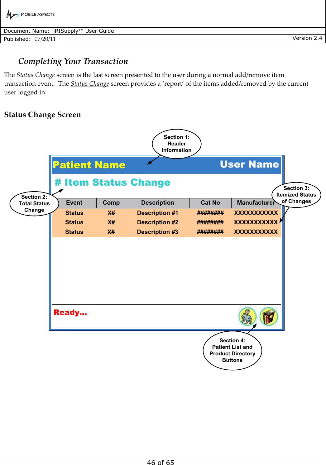      Document Name:  iRISupply™ User Guide Published:  07/20/11 Version 2.4  46 of 65 Completing Your Transaction The Status Change screen is the last screen presented to the user during a normal add/remove item transaction event.  The Status Change screen provides a ‘report’ of the items added/removed by the current user logged in.    Status Change Screen Patient NameSection 1:HeaderInformationUser NameReady...Section 4:Patient List andProduct DirectoryButtons# Item Status ChangeStatusEvent Comp Description Cat No ManufacturerX# Description #1 ######## XXXXXXXXXXXStatus X# Description #2 ######## XXXXXXXXXXXStatus X# Description #3 ######## XXXXXXXXXXXSection 3:Itemized Statusof ChangesSection 2:Total StatusChange 