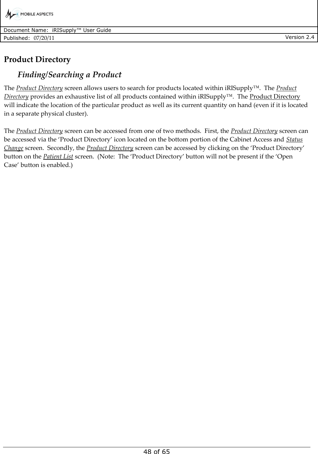      Document Name:  iRISupply™ User Guide Published:  07/20/11 Version 2.4  48 of 65 Product Directory Finding/Searching a Product The Product Directory screen allows users to search for products located within iRISupply™.  The Product Directory provides an exhaustive list of all products contained within iRISupply™.  The Product Directory will indicate the location of the particular product as well as its current quantity on hand (even if it is located in a separate physical cluster).  The Product Directory screen can be accessed from one of two methods.  First, the Product Directory screen can be accessed via the ‘Product Directory’ icon located on the bottom portion of the Cabinet Access and Status Change screen.  Secondly, the Product Directory screen can be accessed by clicking on the ‘Product Directory’ button on the Patient List screen.  (Note:  The ‘Product Directory’ button will not be present if the ‘Open Case’ button is enabled.)  