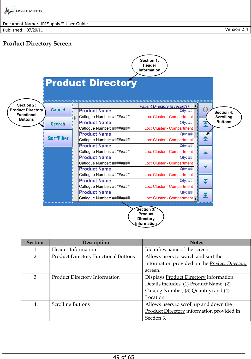      Document Name:  iRISupply™ User Guide Published:  07/20/11 Version 2.4  49 of 65 Product Directory Screen Product DirectoryPatient Directory (# records)Section 1:Header InformationSection 3:Product Directory InformationSection 4:Scrolling ButtonsCatlogue Number: ######## Loc: Cluster - CompartmentProduct Name  Qty: ##Catlogue Number: ######## Loc: Cluster - CompartmentProduct Name  Qty: ##Catlogue Number: ######## Loc: Cluster - CompartmentProduct Name  Qty: ##Catlogue Number: ######## Loc: Cluster - CompartmentProduct Name  Qty: ##Catlogue Number: ######## Loc: Cluster - CompartmentProduct Name  Qty: ##Catlogue Number: ######## Loc: Cluster - CompartmentProduct Name  Qty: ##Catlogue Number: ######## Loc: Cluster - CompartmentProduct Name  Qty: ##Catlogue Number: ######## Loc: Cluster - CompartmentProduct Name  Qty: ##Section 2:Product Directory Functional Buttons  Section Description Notes 1 Header Information Identifies name of the screen.   2 Product Directory Functional Buttons Allows users to search and sort the information provided on the Product Directory screen. 3 Product Directory Information Displays Product Directory information.  Details includes: (1) Product Name; (2) Catalog Number; (3) Quantity; and (4) Location.   4 Scrolling Buttons Allows users to scroll up and down the Product Directory information provided in Section 3.  