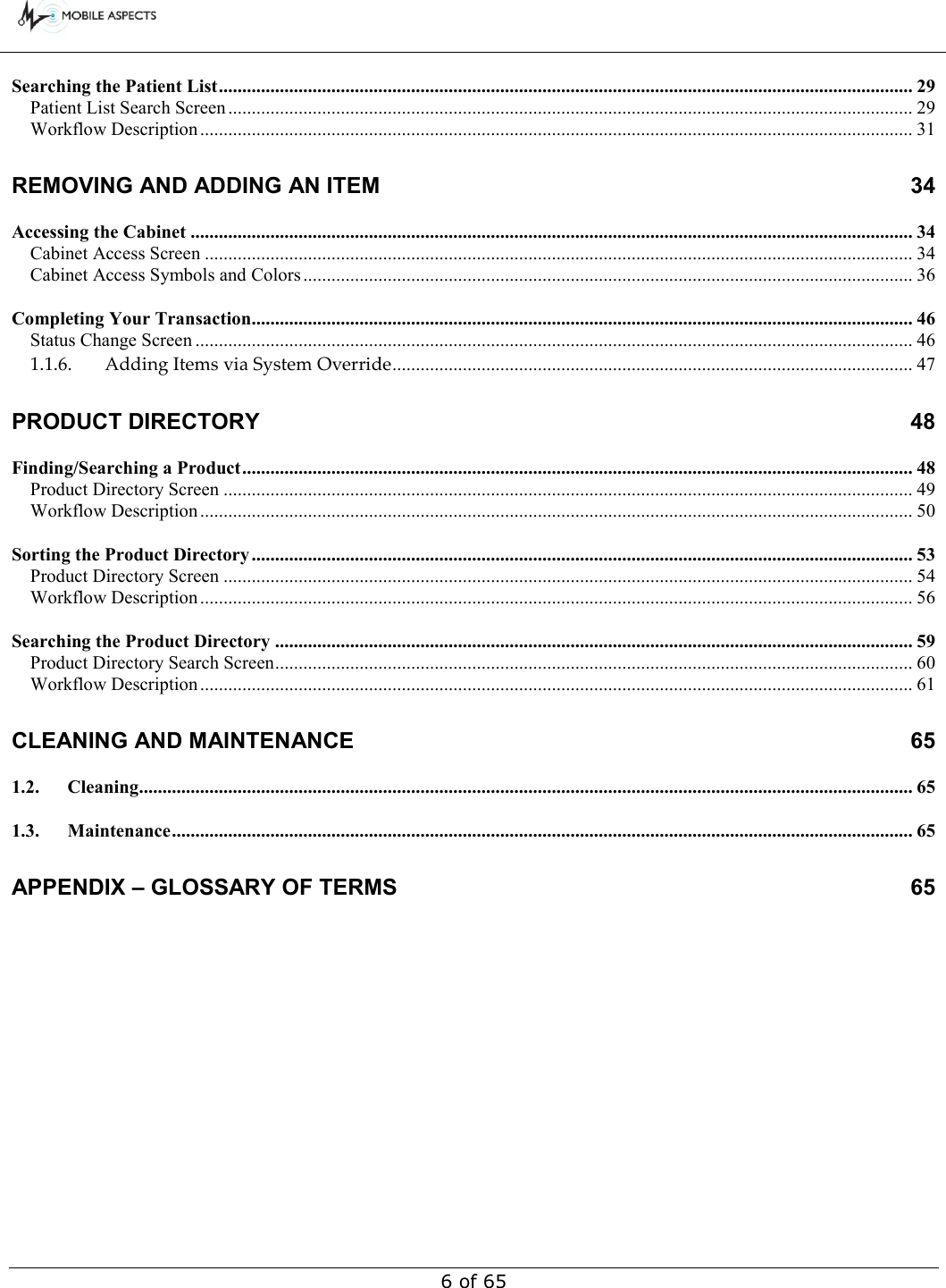        6 of 65 Searching the Patient List .................................................................................................................................................... 29 Patient List Search Screen .................................................................................................................................................. 29 Workflow Description ........................................................................................................................................................ 31 REMOVING AND ADDING AN ITEM  34 Accessing the Cabinet .......................................................................................................................................................... 34 Cabinet Access Screen ....................................................................................................................................................... 34 Cabinet Access Symbols and Colors .................................................................................................................................. 36 Completing Your Transaction............................................................................................................................................. 46 Status Change Screen ......................................................................................................................................................... 46 1.1.6. Adding Items via System Override ............................................................................................................... 47 PRODUCT DIRECTORY  48 Finding/Searching a Product ............................................................................................................................................... 48 Product Directory Screen ................................................................................................................................................... 49 Workflow Description ........................................................................................................................................................ 50 Sorting the Product Directory ............................................................................................................................................. 53 Product Directory Screen ................................................................................................................................................... 54 Workflow Description ........................................................................................................................................................ 56 Searching the Product Directory ........................................................................................................................................ 59 Product Directory Search Screen ........................................................................................................................................ 60 Workflow Description ........................................................................................................................................................ 61 CLEANING AND MAINTENANCE  65 1.2. Cleaning..................................................................................................................................................................... 65 1.3. Maintenance .............................................................................................................................................................. 65 APPENDIX – GLOSSARY OF TERMS  65 
