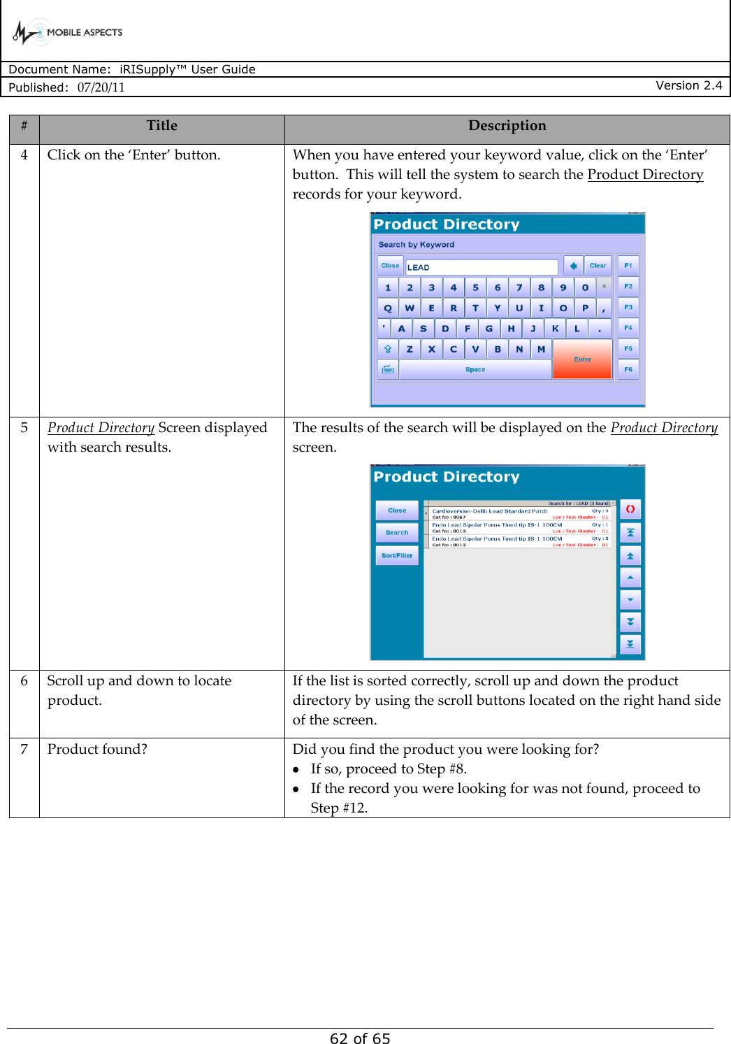      Document Name:  iRISupply™ User Guide Published:  07/20/11 Version 2.4  62 of 65 # Title Description 4 Click on the ‘Enter’ button. When you have entered your keyword value, click on the ‘Enter’ button.  This will tell the system to search the Product Directory records for your keyword.  5 Product Directory Screen displayed with search results. The results of the search will be displayed on the Product Directory screen.  6 Scroll up and down to locate product. If the list is sorted correctly, scroll up and down the product directory by using the scroll buttons located on the right hand side of the screen.   7 Product found? Did you find the product you were looking for?    If so, proceed to Step #8.    If the record you were looking for was not found, proceed to Step #12. 