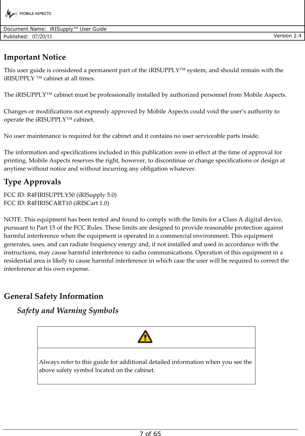      Document Name:  iRISupply™ User Guide Published:  07/20/11 Version 2.4  7 of 65 Important Notice This user guide is considered a permanent part of the iRISUPPLY™ system, and should remain with the iRISUPPLY ™ cabinet at all times.  The iRISUPPLY™ cabinet must be professionally installed by authorized personnel from Mobile Aspects.  Changes or modifications not expressly approved by Mobile Aspects could void the user’s authority to operate the iRISUPPLY™ cabinet.  No user maintenance is required for the cabinet and it contains no user serviceable parts inside.  The information and specifications included in this publication were in effect at the time of approval for printing. Mobile Aspects reserves the right, however, to discontinue or change specifications or design at anytime without notice and without incurring any obligation whatever. Type Approvals FCC ID: R4FIRISUPPLY50 (iRISupply 5.0) FCC ID: R4FIRISCART10 (iRISCart 1.0)  NOTE: This equipment has been tested and found to comply with the limits for a Class A digital device, pursuant to Part 15 of the FCC Rules. These limits are designed to provide reasonable protection against harmful interference when the equipment is operated in a commercial environment. This equipment generates, uses, and can radiate frequency energy and, if not installed and used in accordance with the instructions, may cause harmful interference to radio communications. Operation of this equipment in a residential area is likely to cause harmful interference in which case the user will be required to correct the interference at his own expense.  General Safety Information Safety and Warning Symbols    Always refer to this guide for additional detailed information when you see the above safety symbol located on the cabinet.    