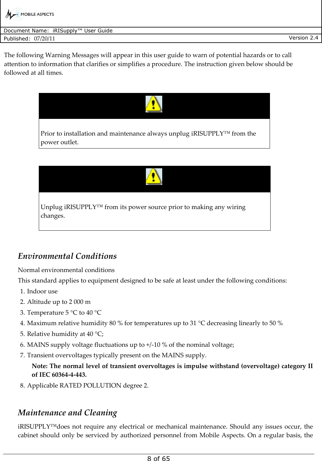      Document Name:  iRISupply™ User Guide Published:  07/20/11 Version 2.4  8 of 65 The following Warning Messages will appear in this user guide to warn of potential hazards or to call attention to information that clarifies or simplifies a procedure. The instruction given below should be followed at all times.    Prior to installation and maintenance always unplug iRISUPPLY™ from the power outlet.     Unplug iRISUPPLY™ from its power source prior to making any wiring changes.    Environmental Conditions Normal environmental conditions  This standard applies to equipment designed to be safe at least under the following conditions:  1. Indoor use 2. Altitude up to 2 000 m 3. Temperature 5 °C to 40 °C 4. Maximum relative humidity 80 % for temperatures up to 31 °C decreasing linearly to 50 %  5. Relative humidity at 40 °C;  6. MAINS supply voltage fluctuations up to +/-10 % of the nominal voltage;  7. Transient overvoltages typically present on the MAINS supply.  Note: The normal level of transient overvoltages is impulse withstand (overvoltage) category II of IEC 60364-4-443.  8. Applicable RATED POLLUTION degree 2.   Maintenance and Cleaning iRISUPPLY™does  not require  any  electrical  or  mechanical maintenance.  Should any issues occur, the cabinet should only be serviced by authorized personnel from Mobile Aspects. On a regular basis, the 