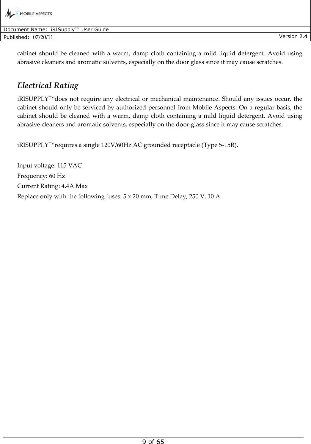      Document Name:  iRISupply™ User Guide Published:  07/20/11 Version 2.4  9 of 65 cabinet should  be  cleaned  with a  warm, damp  cloth  containing  a  mild liquid  detergent. Avoid  using abrasive cleaners and aromatic solvents, especially on the door glass since it may cause scratches.  Electrical Rating iRISUPPLY™does  not require  any  electrical  or  mechanical maintenance.  Should any issues occur, the cabinet should only be serviced by authorized personnel from Mobile Aspects. On a regular basis, the cabinet should  be  cleaned  with a  warm, damp  cloth  containing  a mild  liquid  detergent. Avoid using abrasive cleaners and aromatic solvents, especially on the door glass since it may cause scratches.  iRISUPPLY™requires a single 120V/60Hz AC grounded receptacle (Type 5-15R).   Input voltage: 115 VAC Frequency: 60 Hz Current Rating: 4.4A Max Replace only with the following fuses: 5 x 20 mm, Time Delay, 250 V, 10 A    